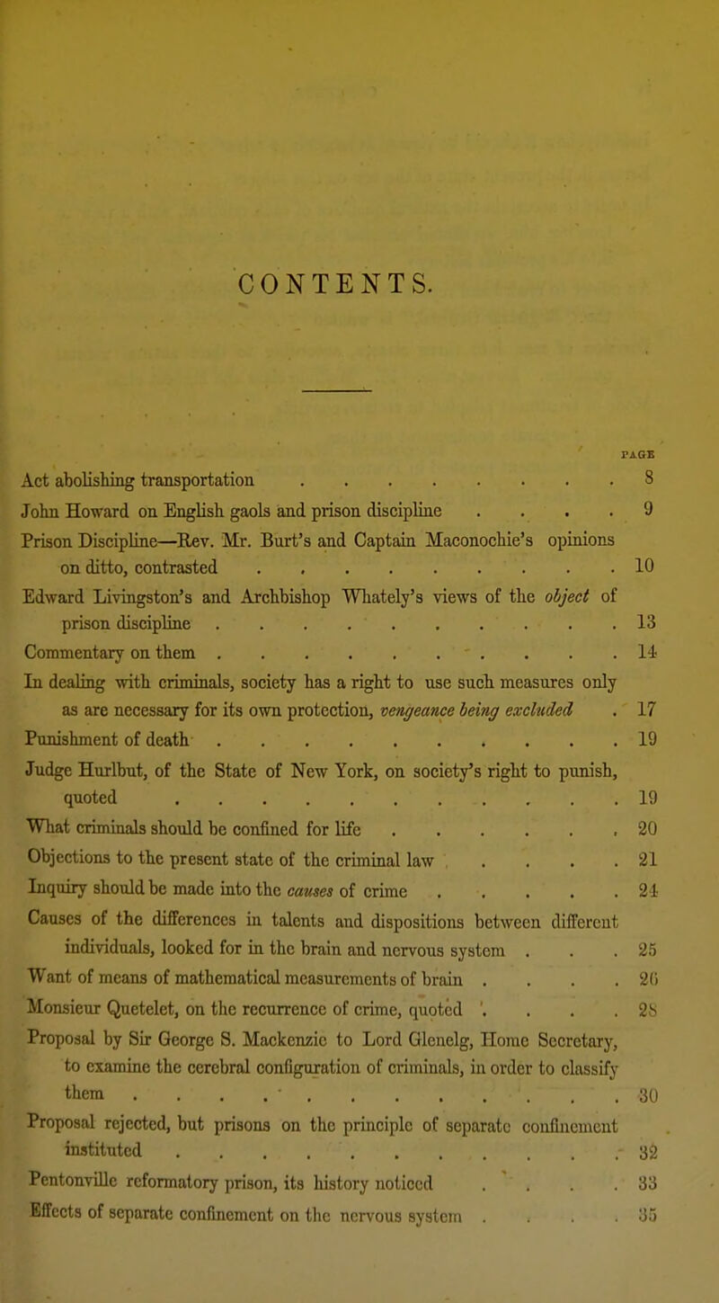 CONTENTS. Act abolishing transportation 8 John Howard on English gaols and piison discipline .... 9 Prison DiscipUne—Eev. Mr. Burt's and Captain Maconochie's opinions on ditto, contrasted 10 Edward Livingston's and Archbishop Whately's views of the object of prison discipline 13 Commentary on them .......... 14- In dealing with criminals, society has a right to use such measures only as are necessary for its own protection, vengeance being excluded . 17 Punishment of death 19 Judge Hurlbut, of the State of New York, on society's right to punish, quoted 19 What crimmals should be confined for life .20 Objections to the present state of the criminal law . . . .21 Inquiry should be made into the causes of crime 21 Causes of the differences in talents and dispositions between different individuals, looked for in the brain and nervous system . . .25 Want of means of mathematical measurements of brain . . . . 2(i Monsieur Quetelet, on the recurrence of crime, quoted '. . . .28 Proposal by Sir George S. Mackenzie to Lord Glenelg, Home Secretary, to examine the cerebral configuration of criminals, in order to classify them . . . . • 30 Proposal rejected, but prisons on the principle of separate confinement instituted 32 PentonviUe reformatory prison, its history noticed . . .33 Effects of separate confmement on the nervous system .35