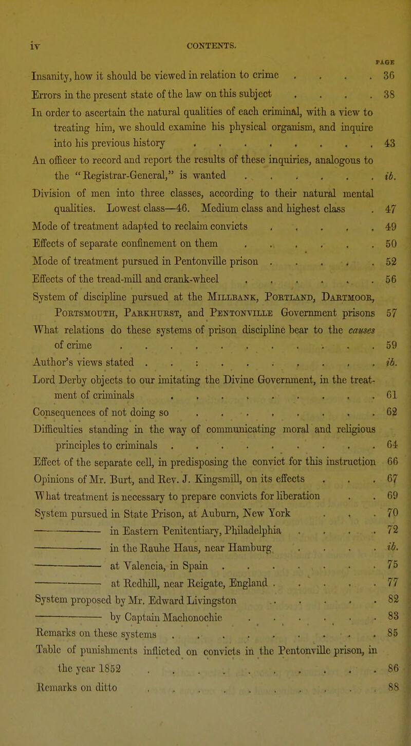 PACE Insamty, liow it should be viewed in relation to crime . . . .30 Errors in the present state of the law on this subject . . . .38 In order to ascertain the natural qualities of each criminal^ with a view to treating him, we should examine his physical organism, and inquire into his previous history 43 An officer to record and report the results of these inquiries, analogous to the Registrar-General, is wanted ib. Division of men into three classes, according to their natural mental qualities. Lowest class—46. Medium class and highest class . 47 Mode of treatment adapted to reclaim convicts 49 Effects of separate confinement on them 50 Mode of treatment pursued in PentonviUe prison 52 Effects of the tread-mill and crank-wheel 56 System of discipline pursued at the Millbank, Poetland, Daetmooe, Portsmouth, Pahkiiukst, and Pentonville Government prisons 57 What relations do these systems of prison discipline bear to the cames of crime 59 Author's views stated . . : ib. Lord Derby objects to our imitating the Divine Government, in the treat- ment of criminals Gl Consequences of not doiog so 62 Difficulties standing in the way of communicating moral and religious principles to criminals 64 Effect of the separate cell, in predisposing the convict for this instruction 66 Opinions of Mr. Burt, and Rev. J. KingsmUl, on its effects . . .67 What treatment is necessary to prepare convicts for liberation . . 69 System pursued in State Prison, at Auburn, New York . . .70 in Eastern Penitentiary, Philadelphia . . . .72 — in the Raulae Haus, near Hamburg .... ib. — at Valencia, in Spain 75 ■ at Rcdlull, near Reigate, England 77 System proposed by Mr. Edward Livingston S2 —— by Captain Maehonochie . . . . • .83 Remarks on these systems 85 Table of puiushmcnts inllieted on convicts in the Pentonville prison, in the year 1852 86 Remarks on ditto 8S I