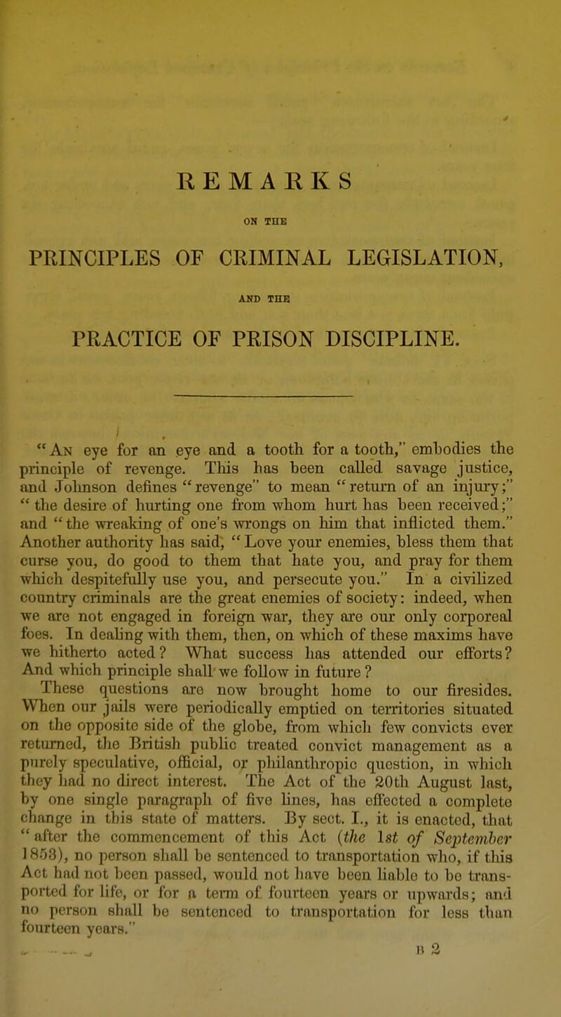 REMARKS ON THE PRINCIPLES OF CRIMINAL LEGISLATION, AND THB PRACTICE OF PRISON DISCIPLINE.  An eye for an eye and a tooth for a tooth, embodies the principle of revenge. This has been called savage justice, and Johnson defines revenge to mean return of an injury;  the desire of hurting one from whom hurt has been received; and  the wreaking of one's wrongs on him that inflicted them. Another authority has said,  Love your enemies, bless them that curse you, do good to them that hate you, and pray for them which despitefully use you, and persecute you. In a civilized country criminals are the great enemies of society: indeed, when we are not engaged in foreign war, they are our only corporeal foes. In dealing with them, then, on which of these maxims have we hitherto acted? What success has attended our ejfforts? And which principle shall we follow in future ? These questions are now brought home to our firesides. When our jails were periodically emptied on territories situated on the opposite side of the globe, from which few convicts over returned, the British pubHc treated convict management as a purely speculative, official, or philanthropic question, in which they had no direct interest. The Act of the 20th August last, by one single paragraph of five hues, has efi'ected a complete change in this state of matters. By sect. I., it is enacted, that  after the commencement of this Act {the Ist of September if^^S), no person shall be sentenced to transportation who, if this Act had not been passed, would not have been liable to bo trans- ported for life, or for a term of fourteen years or upwards; and no person shall bo sentenced to transportation for less than fourteen years.