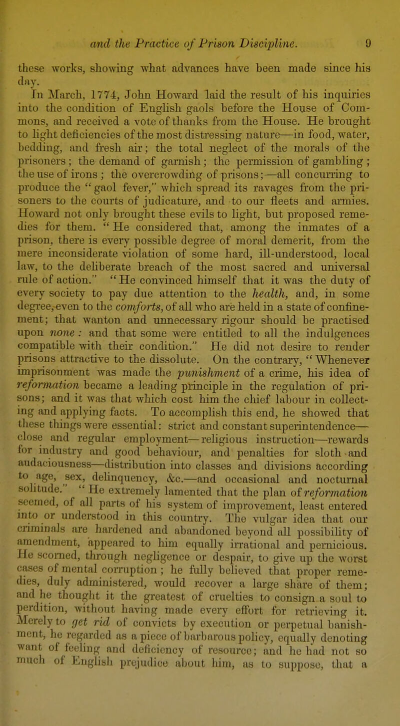 these works, showing what advances have been made since his d>iy. In March, 1774, John Howai'd laid the result of liis inquiries into the condition of English gaols before the House of Com- mons, and received a vote of thanks from the House. He brought to light deficiencies of the most distressing nature—in food, water, bedding, and fresh air; the total neglect of the morals of the prisoners; the demand of garnish; the permission of gambling ; the use of irons ; the overcrowding of prisons;—all concurring to produce the  gaol fever, which spread its ravages from the pri- soners to tlie courts of judicatvu'e, and to our fleets and ai'mies. Howard not only brought these evils to light, but proposed reme- dies for them.  He considered that, among the inmates of a prison, there is eveiy possible degree of moral demerit, from the mere inconsiderate violation of some hard, ill-understood, local law, to the deliberate breach of the most sacred and universal rule of action.  He convinced himself that it was the duty of every society to pay due attention to the health, and, in some degree, even to the comforts, of all who are held in a state of confine- ment; that wanton and unnecessaiy rigoui* should be practised upon none : and that some were entitled to all the indulgences compatible with their condition. He did not desire to render prisons attractive to the dissolute. On the contrary, Wbenever imprisonment Avas made the punishment of a crime, his idea of reformation became a leading principle in the regulation of pri- sons; and it was that which cost him the chief labour in collect- ing and applying facts. To accomplish tliis end, he showed that these tilings were essential: strict and constant superintendence— close and regular employment—religious instruction—rewards for industry and good behaviour, and penalties for sloth and audaciousness—distribution into classes and divisions according to age, sex, deUnquency, &c.—and occasional and nocturnal solitude.  He extremely lamented that the plan of reformation seemed, of all parts of his system of improvement, least entered jnto or understood in tliis country. The vulgar idea that our criminals are hardened and abandoned beyond all possibility of amendment, appeared to liim equally irrational and pernicious. He scorned, through negligence or despair, to give up the worst cases of mental conniption ; he fully believed that proper reme- dies, duly administered, would recover a large share of them; and he thought it the greatest of cruelties to consign a soul to perdition, without having made every effort for retrieving it. Merely to get rid of convicts by execution or perpetual banish- ment, he regarded as apiece of barbarous policy, equally denoting want of feeling and deficiency of resource; and he bad not so much of Euglisli prejudice aljout him, as to suppose, that a