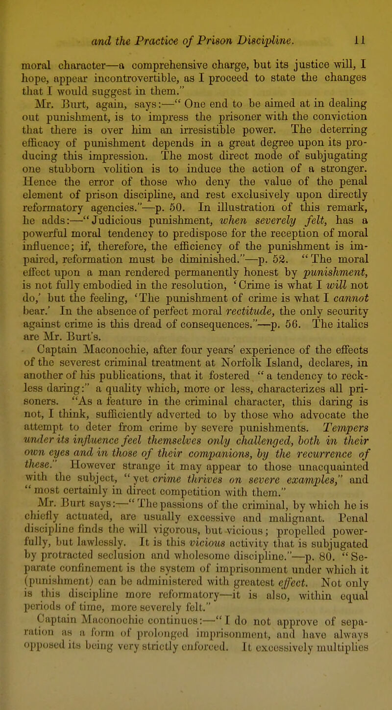 moral character—a comprehensive charge, but its justice will, I hope, appear incontrovertible, as I proceed to state the changes that I would suggest in them. Mr. Burt, again, says:— One end to be aimed at in deahng out punishment, is to impress the prisoner with the conviction that there is over him an ii-resistible power. The deterring efficacy of punishment depends in a great degree upon its pro- ducing this impression. The most direct mode of subjugating one stubborn volition is to induce the action of a stronger. Hence the error of those who deny the value of the penal element of prison discipHne, and rest exclusively upon directly reformatory agencies.—p. 60. In illustration of this remark, he adds:—Judicious punishment, when severely felt, has a powerful moral tendency to predispose for the reception of moral influence; if, therefore, the efficiency of the punishment is im- paired, reformation must be diminished.—p. 52.  The moral effect upon a man rendered permanently honest by punishment, is not fally embodied in the resolution, ' Crime is what I will not do,' but the feeling, ' The punislmient of crime is what I cannot bear.' In the absence of perfect moral rectitude, the only security against crime is this dread of consequences.—^p. 56. The italics are Mr. Burt's. Captain Maconochie, after four years' experience of the effects of the severest ciiminal treatment at Norfolk Island, declaa'es, in another of his pubhcations, that it fostered  a tendency to reck- less daring: a quaUty which, more or less, characterizes all pri- soners. As a feature in the criminal character, this daring is not, I think, sufficiently adverted to by those who advocate the attempt to deter from crime by severe punishments. Tempers under its influence feel themselves only challenged, both in their oivn eyes and in those of their companions, by the recurrence of these. However strange it may appear to those unacquainted with the subject, yet crime thrives on severe examples, and  most certainly in direct competition with them. Mr. Burt says:— The passions of the criminal, by which he is chiefly actuated, are usually excessive and malignant. Penal discipline finds the will vigorous, but -vicious; propelled power- fully, but lawlessly. It is this vicious activity that is subjugated by protracted seclusion and wholesome discipline.—p. 80.  Se- parate confinement is the system of imprisonment under which it (punishment) can be administered with greatest effect. Not only is this disciphne more reformatory—it is also, within equal periods of time, more severely felt. Captain Maconochie continues:—I do not approve of sepa- ration as a form of prolonged imprisonment, and have always opposed itb being very strictly enforced. It excessively multipUes