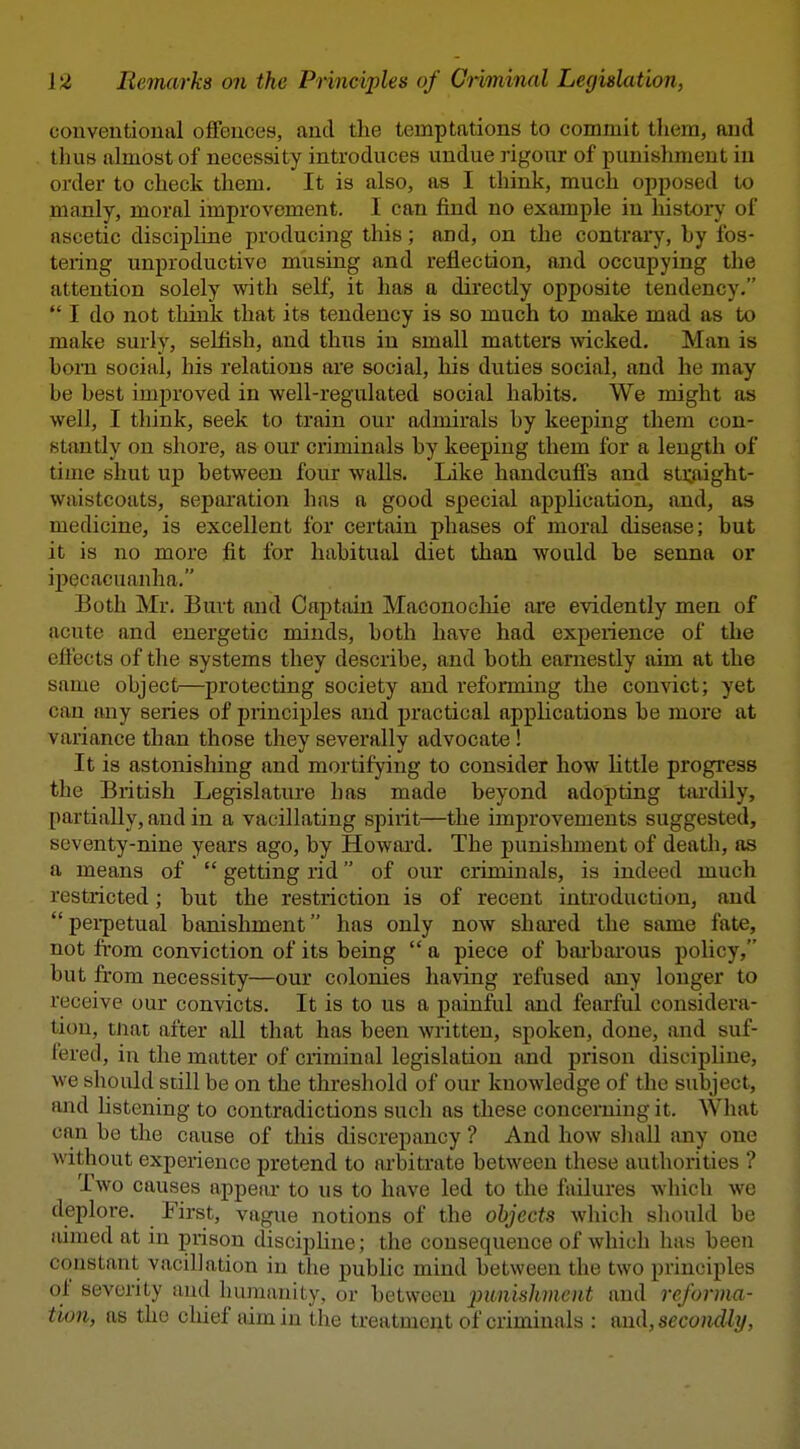 conventional offences, and the temptations to commit them, and thus almost of necessity introduces undue rigour of punishment in order to check them. It is also, as I think, much opposed to manly, moral improvement. I can find no example in history of ascetic discipline producing this; and, on the contrary, hy fos- tering unproductive musing and reflection, and occupying the attention solely with self, it has a directly opposite tendency.  I do not think that its tendency is so much to make mad as to make surly, selfish, and thus in small matters \vicked. Man is horn social, his relations are social, his duties social, and he may he hest improved in vfell-regulated social habits. We might as well, I think, seek to train our admirals by keeping them con- stantly on shore, as our criminals by keeping them for a length of time shut up between four walls. Like handcuffs and 8ti;aight- waistcoats, separation has a good special application, and, as medicine, is excellent for certain phases of moral disease; but it is no more fit for habitual diet than would be senna or il)ecacuanha. Both Mr. Burt and Captain Maconocliie are evidently men of acute and energetic minds, both have had experience of the eflects of the systems they describe, and both earnestly aim at the same object—protecting society and reforming the convict; yet can any series of principles and practical applications be more at variance than those they severally advocate ! It is astonisliing and mortifying to consider how little progress the British Legislature has made beyond adopting taixlily, partially, and in a vacillating spirit—the improvements suggested, seventy-nine years ago, by Howard. The punishment of death, as a means of  getting rid of our criminals, is indeed much restricted; but the restriction is of recent introduction, and  pei-petual banishment has only now shared the same fate, not from conviction of its being  a piece of bai-barous policy, but from necessity—our colonies having refused any longer to receive our convicts. It is to us a painful and fearful considera- tion, mat after all that has been written, spoken, done, and suf- I'ered, in the matter of criminal legislation and prison discipline, we should still be on the threshold of om* knowledge of the subject, and hstening to contradictions such as these concerning it. What can be the cause of this discrepancy ? And how shall any one without experience pretend to ai'bitrate between these authorities ? Two causes appear to us to have led to the failures which we deplore. First, vague notions of the objects whicli sliould be aimed at in prison disciphne; the consequence of which has been constant vacillation in the pubhc mind between the two principles of severity and liumanity, or between j^itnisJiVicnt and reforma- tion, as the chief aim in the treatment of criminals : and, secondly,