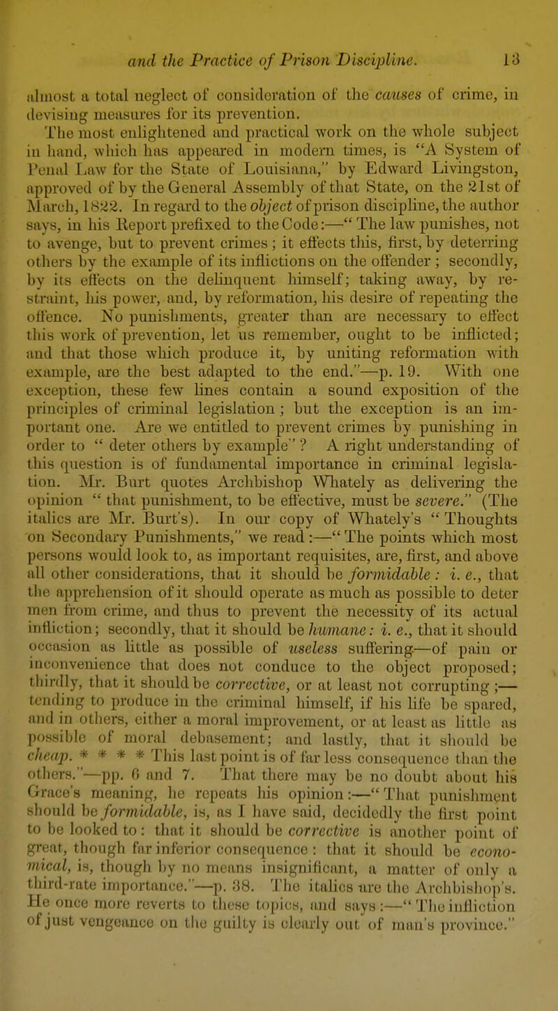 iiliiiost a total neglect of consideration of the causes of crime, in devising measures for its prevention. The most euligiitened and practical work on the whole subject iu hand, which has appeared in modern times, is A System of Penal Law for the State of Louisiana, by Edward Livingston, approved of by the General Assembly of that State, on the 21st of Marcli, 1822. In regard to the object of prison discipline, the author says, in his Report prefixed to the Code:— The law punishes, not to avenge, but to prevent crimes ; it effects tliis, first, by deterring otliers by the eximiple of its inflictions on the offender ; secondly, by its effects on the dehnquent himself; taldng away, by re- straint, liis power, and, by reformation, his desire of repeating the offence. No punishments, greater than are necessary to effect this work of prevention, let us remember, ought to be inflicted; and that those which produce it, by uniting reformation with example, are the best adapted to the end.—p. 19. With one exception, these few lines contain a sound exposition of the principles of criminal legislation; but the exception is an im- portant one. Are we entitled to prevent crimes by punishing in order to  deter others by example ' ? A right understanding of tliis question is of fundamental importance in criminal legisla- tion. IMr. Burt quotes Archbishop Wlaately as delivering the opinion  that punishment, to be efl'ective, must be severe. (The italics are Mr. Biut's). In our copy of Whately's  Thoughts on Secondary Punishments, we read :— The points which most persons would look to, as important requisites, are, first, and above all other considerations, that it should be formidable : i. e., that the apprehension of it should oj)erate as much as possible to deter men from crime, and tlms to prevent the necessity of its actual infliotion; secondly, that it should be himiane: i. e., that it should occasion as little as possible of useless suffering.—of pain or inconvenience that does not conduce to the object proposed; thirdly, that it should be corrective, or at least not corrupting ;— tending to produce in the criminal himself, if his life be spared, and in others, cither a moral improvement, or at least as little as possible of moral debasement; and lastly, that it should be cheap. * * * * This last point is of far less consequence than the others.—pp. 0 and 7. That there may be no doubt about his Grace's meaning, he repeats his opinion:—That punisinnent sliould be formidable, is, as I have said, decidedly the first point to be looked to: that it sliould be corrective is another point of !?reat, though far inferior consequence : that it should be econo- mical, is, though by no means insignificant, a matter of only a third-rate importance.—p. 38. The italics ure the Archbishop's. He once more reverts to these topics, and says:— The infliction of just vengeance on the guilty is clearly out of man's province.