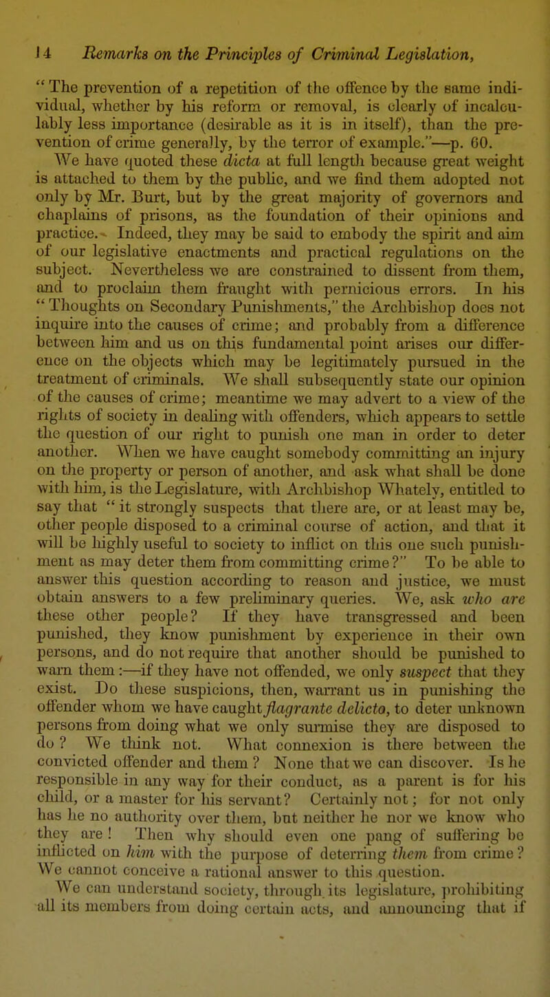  The prevention of a repetition of the offence by the same indi- vidual, whether by his reform or removal, is clearly of incalcu- lably less importance (desirable as it is in itself), than the pre- vention of crime generally, by the ten'or of example.—p. 60. We have fjuoted these dicta at full length because great weight is attached to them by the public, and we find them adopted not only by Mr. Burt, but by the great majority of governors and chaplains of prisons, as the foundation of their opinions and practice.- Indeed, they may be said to embody the spirit and aim of our legislative enactments and practical regulations on the subject. Nevertheless we are constrained to dissent from them, and to proclaim them fraught with pernicious en'ors. In his  Thoughts on Secondary Punishments, the Archbishop does not inquire into the causes of crime; and probably from a difference between him and us on this fundamental point arises our differ- ence on the objects which may be legitimately pursued in the treatment of criminals. We shaU subsequently state our opinion of the causes of crime; meantime we may advert to a view of the rights of society in dealing with offenders, which appears to settle the question of our right to punish one man in order to deter another. When we have caught somebody committing an injury on the property or person of another, and ask what shall be done with him, is the Legislature, with Archbishop Wliately, entitled to say that  it strongly suspects that there are, or at least may be, other people disposed to a criminal course of action, and that it will be highly useful to society to inflict on this one such punish- ment as may deter them from committing crime? To be able to answer this question according to reason and justice, we must obtain answers to a few preliminary queries. We, ask who are these other people? If they have transgressed and been punished, they know punishment by experience in their own persons, and do not require that another should be punished to warn them :—if they have not offended, we only suspect that they exist. Do these suspicions, then, warrant us in punishing the offender whom we have caught^ai^franic delicto, to deter unknown persons from doing what we only sm-mise they ai-e disposed to do ? We think not. What connexion is there between the convicted offender and them ? None that we can discover. Is he responsible in any way for their conduct, as a parent is for his child, or a master for liis servant? Certainly not; for not only has he no authority over them, but neither he nor we know who they are ! Then why should even one pang of suffering be inflicted on him with the purpose of deterring them from crime ? We cannot conceive a rational answer to this question. We can understand society, through its legislature, ju'oliibitiug aU its members from doing certain acts, and announcing that if
