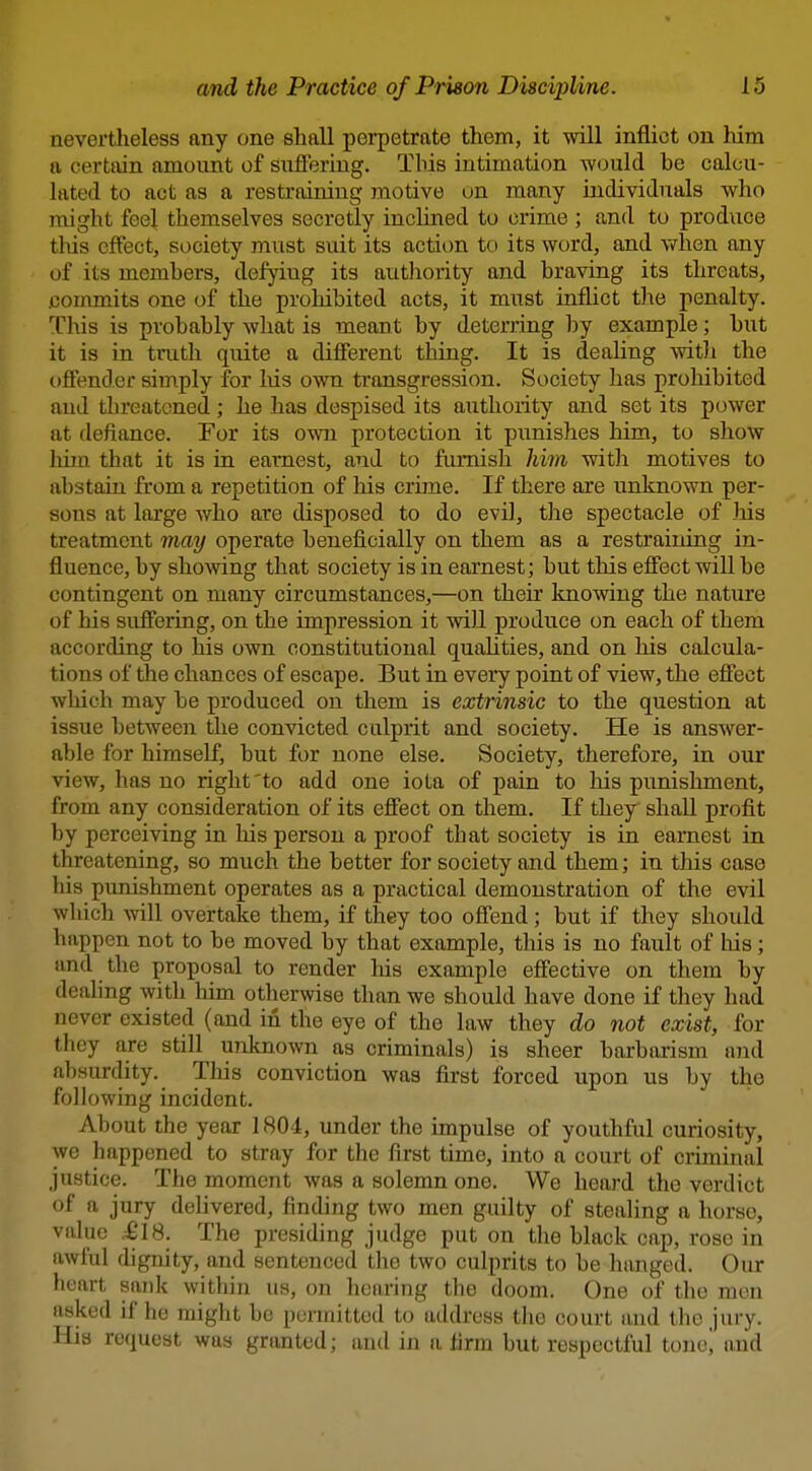 nevertheless any one shall perpetrate them, it will inflict on him a certain amount of siifFeriug. Tliis intimation would be calcu- lated to act as a restraining motive on many individuals who might feel themselves secretly inclined to crime ; and to produce this effect, society must suit its actiim to its word, and when any of its members, defying its authority and braving its threats, .commits one of the prohibited acts, it must inflict the penalty. This is probably what is meant by deterring l^y example; but it is in truth quite a difierent thing. It is deaHng witli the offender simply for liis own transgression. Society has proliibited and threatened; he has despised its authority and set its power at defiance. For its own protection it punishes him, to show him that it is in earnest, and to furnish liim witli motives to abstain from a repetition of his crime. If there are unknown per- sons at large who are disposed to do evil, the spectacle of Ms treatment may operate beneficially on them as a restraining in- fluence, by showing that society is in earnest; but this efiect will be contingent on many circumstances,—on their knowing the nature of his suffering, on the impression it will produce on each of them according to his own constitutional quaUties, and on his calcula- tions of the chances of escape. But in every point of view, the efiect which may be produced on them is extrinsic to the question at issue between the convicted culprit and society. He is answer- able for himself, but for none else. Society, therefore, in our view, has no right'to add one iota of pain to his punishment, from any consideration of its effect on them. If they shall profit by perceiving in his person a proof that society is in earnest in threatening, so much the better for society and them; in this case his punishment operates as a practical demonstration of the evil which will overtake them, if they too offend; but if they should happen not to be moved by that example, this is no fault of Ms; and the proposal to render his example effective on them by deahng with him otherwise than we should have done if they had never existed (and in the eye of the law they do not exist, for they are still unlmown as criminals) is sheer barbarism ajid absurdity. This conviction was first forced upon us by the following incident. About the year 1804, under the impulse of youthful curiosity, we happened to stray for the first time, into a court of criminal justice. The moment was a solemn one. We heard the verdict of a jury delivered, finding two men guilty of stealing a horse, value ,£18. The presiding judge put on the black cap, rose in awful digmty, and sentenced the two culprits to be hanged. Our heart sank within us, on heai'ing the doom. One of the men asked if he might be permitted to address the court and the jury. His request was grtuated; and in a firm but respectful tonoj and