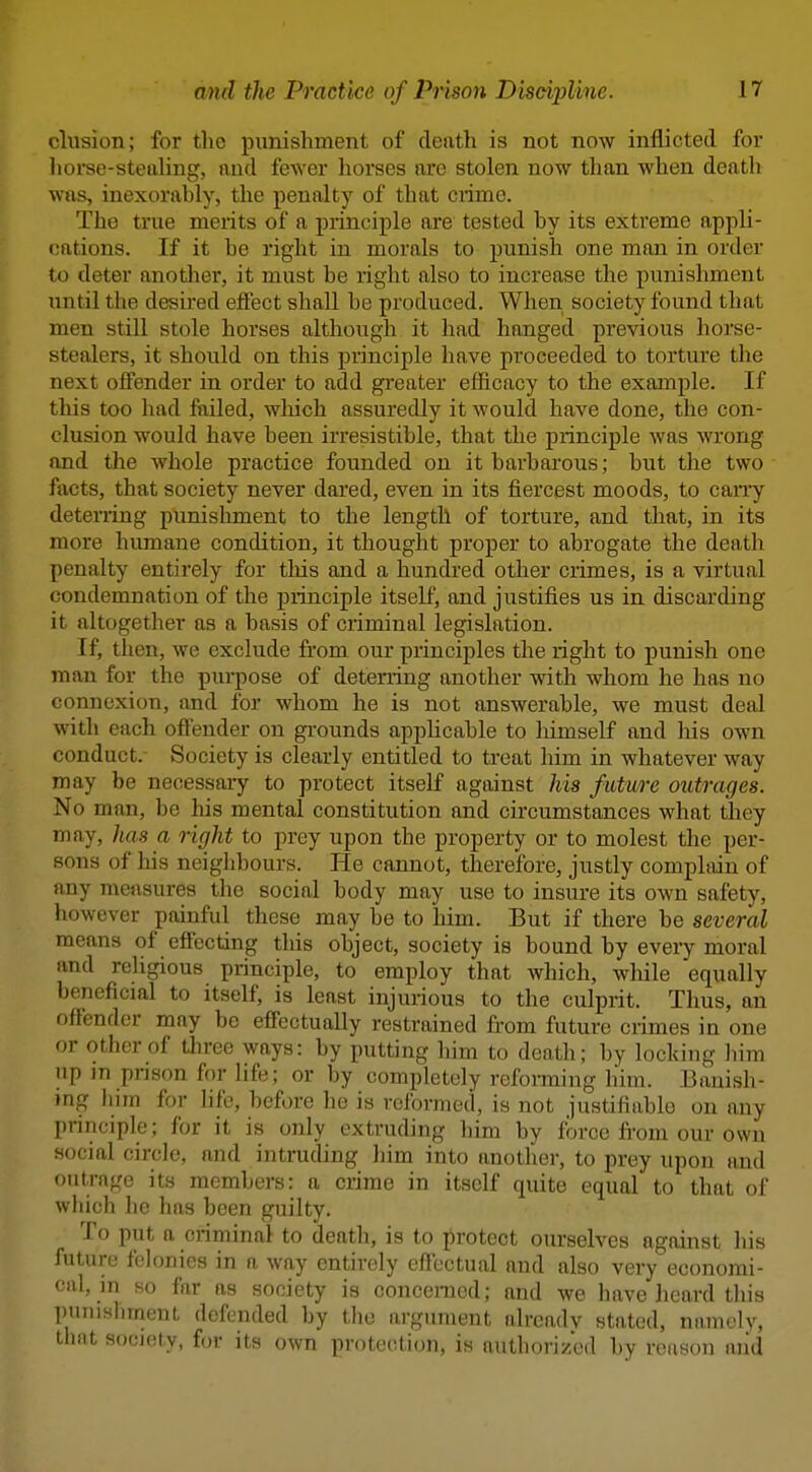 elusion; for the punishment of death is not now inflicted for liorse-stealing, and fewer liorses are stolen now than when death was, inexorably, the penalty of that crime. The true merits of a principle are tested by its extreme appli- cations. If it be right in morals to punish one man in order to deter another, it must be right also to increase the punishment until the desired eftect shall be produced. When society found that men still stole horses although it had hanged previous horse- stealers, it should on this principle have proceeded to torture the next offender in order to add greater efficacy to the example. If this too had failed, which assuredly it would have done, the con- clusion would have been irresistible, that the principle was wrong and tlie whole practice founded on it barbarous; but the two facts, that society never dared, even in its fiercest moods, to cany deterring punishment to the length of torture, and that, in its more humane condition, it thought proper to abrogate the death penalty entirely for this and a hundred other crimes, is a virtual condemnation of the principle itself, and justifies us in discarding it altogether as a basis of criminal legislation. If, then, we exclude from our principles the right to punish one man for the purpose of deterring another with whom he has no connexion, and for whom he is not answerable, we must deal with each offender on grounds applicable to liimself and his own conduct.- Society is clearly entitled to treat him in whatever way may be necessary to protect itself against his future outrages. No man, be his mental constitution and circumstances what they may, has a right to prey upon the property or to molest the per- sons of his neighbours. He cannot, therefore, justly complain of any measures the social body may use to insure its own safety, however painful these may be to him. But if there be several means of effecting tliis object, society is bound by ewery moral and rehgious principle, to employ that which, while equally beneficial to itself, is least injurious to the culprit. Thus, an offender may be effectually restrained from future crimes in one or other of tlu-ee ways: by putting him to death; by locking him up in pnson for life; or by completely reforming liim. Banish- ing him for life, before he is reformed, is not justifiable on any principle; for it is only extruding liim by force fi'om our own social circle, and intruding liim into another, to prey upon and outrage its members: a crime in itself quite equal to that of which he has been guilty. To put a criminal to death, is to protect ourselves against his future felonies in a Avay entirely effectual and also very economi- cal, m so far as society is concerned; and we have heard this punishment defended by the argument alrcadv stated, niiniely, that society, for its own protection, is authorized by reason and