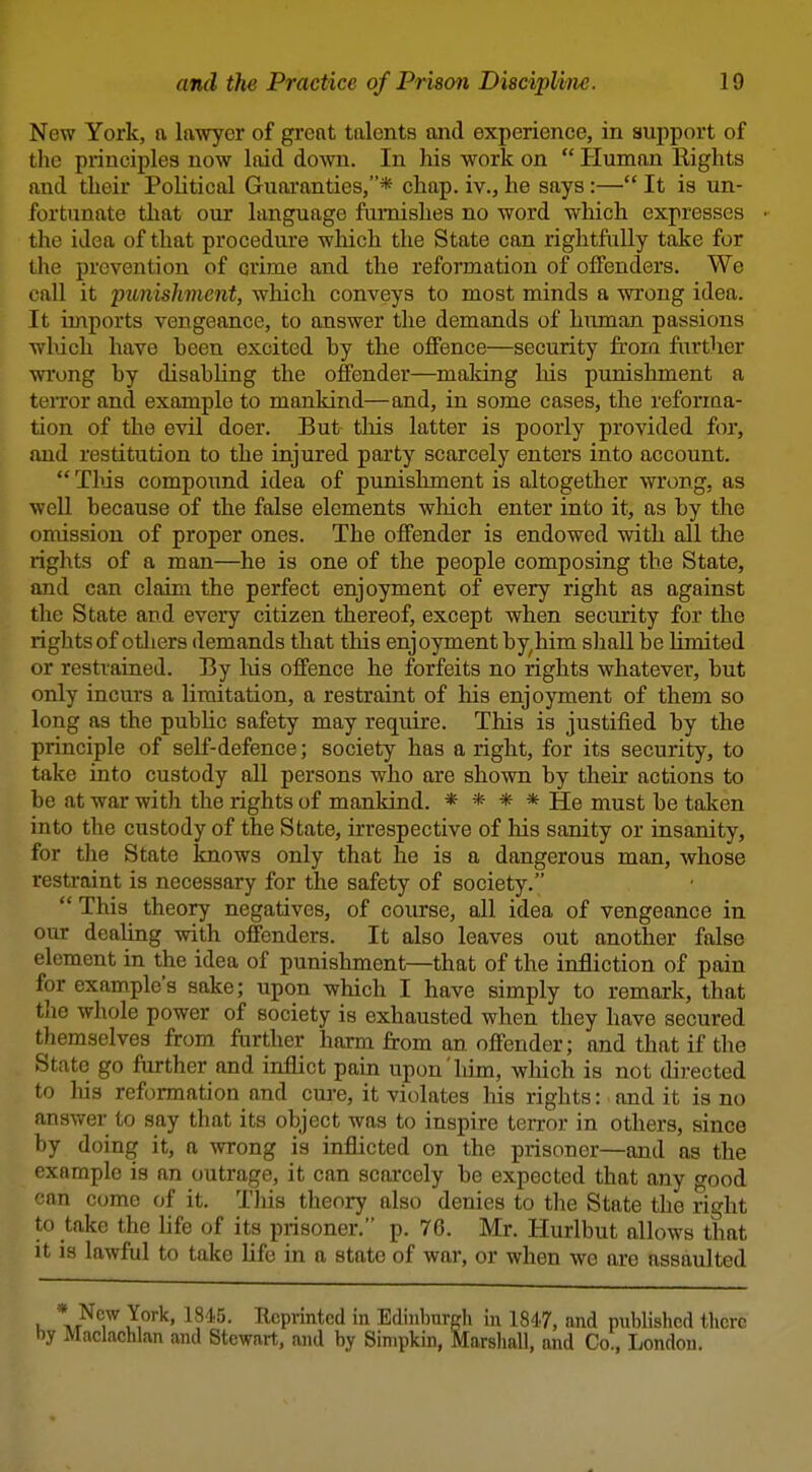 New York, a lawyer of great talents and experience, in support of the principles now laid down. In his work on  Human Rights and their Political Guaranties,* chap, iv., he says:— It is un- fortunate that our language furnishes no word which expresses the idea of that procedure which the State can rightfully take for the prevention of crime and the reformation of offenders. We call it punislmicnt, which conveys to most minds a wrong idea. It imports vengeance, to answer the demands of human passions wl\ich have been excited by the offence—security frora further wi'ong by disabhng the offender—making his punishment a terror and example to mankind—and, in some cases, the refonaa- tion of the evil doer. But tliis latter is poorly provided for, and restitution to the injured party scarcely enters into account.  This compound idea of punishment is altogether wrong, as well because of the false elements wliich enter into it, as by the omission of proper ones. The offender is endowed with all the rights of a man—he is one of the people composing the State, and can claim the perfect enjoyment of every right as against the State and every citizen thereof, except when security for the rights of otliers demands that this enjoyment by^him shall be limited or restrained. By liis offence he forfeits no rights whatever, but only incurs a limitation, a restraint of his enjoyment of them so long as the pubUc safety may require. This is justified by the principle of self-defence; society has a right, for its security, to take into custody all persons who are shown by their actions to be at war with the rights of mankind. * * * * He must be taken into the custody of the State, irrespective of his sanity or insanity, for tlie State knows only that he is a dangerous man, whose restraint is necessary for the safety of society,  This theory negatives, of course, all idea of vengeance in our dealing with offenders. It also leaves out another false element in the idea of punishment—that of the infliction of pain for example's sake; upon which I have simply to remark, that the whole power of society is exhausted when they have secured themselves from ftirther haim from an offender; and that if the State go further and inflict pain upon him, wliich is not directed to his reformation and cure, it violates his rights: and it is no answer to say that its object was to inspire terror in others, since by doing it, a wrong is inflicted on the prisoner—and as the example is an outrage, it can scarcely be expected that any good can come of it. This theory also denies to the State the right to take the life of its prisoner. p. 76. Mr. Huribut allows that it is lawful to take life in a state of war, or when we are assaulted * New York, 1845. Reprinted in Edinburgli in 1847, and published there by Maclachlan and Stewart, and by Sinipkin, Marshall, and Co., London.