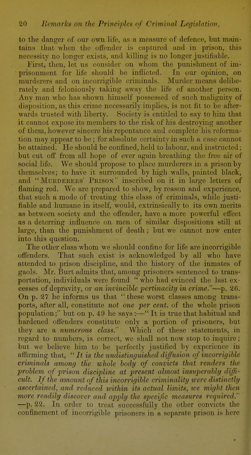 to the danger of our own life, as a measure of defence, but main- tains that wlien the offender is captured and in prison, tliis necessity no longer exists, and killing is no longer justifiahle. First, then, let us consider on whom the punishment of im- prisonment for life should be inflicted. In our opinion, on murderers and on incorrigible criminals. Murder means delibe- rately and feloniously taking away the life of another person. Any man who has shown himself possessed of such malignity of disposition, as this crime necessarily impUes, is not fit to be after- wards trusted with liberty. Society is entitled to say to him that it cannot expose its members to the risk of his destroying another of them, however sincere his repentance and complete his reforma- tion may appear to be; for absolute certainty in such a case cannot be attained. He should be confined, held to labour, and instructed; but cut off fi'om all hope of ever again breatliing the free air of social life. We should propose to place murderers in a prison by themselves; to have it surrounded by Ingh walls, painted black, and Murderers' Prison inscribed on it in large letters of flaming red. We are prepared to show, by reason and experience, that such a mode of treating this class of criminals, while justi- fiable and humane in itself, would, extrinsically to its OAvn merits as between society and the offender, have a more powerful effect as a deterring influence on men of similar dispositions still at large, than the punishment of death; but we cannot now enter into this question. The other class whom we should confine for life are inconigible ofienders. That such exist is acknowledged by all who have attended to prison discipline, and the history of the inmates of gaols. Mr. Burt admits that, among prisoners sentenced to trans- portation, individuals were found  who had evinced the last ex- cesses of depravity, or an invincible pertinacity in crime.—p. 20. On p. 27 he informs us that  these worst classes among trans- ports, after all, constitute not one per cent, of the whole prison population; but on p. 49 he says :— It is true that habitual and hardened offenders constitute only a portion of prisoners, but they are a numerous class. Which of these statements, in regard to numbers, is correct, we shall not now stop to inquire; but we believe him to be perfectly justified by experience in affirming that,  It is the undistinguished diffusion of incorrigible criminals among the whole body of convicts that renders the jyroblem of prison discijyline at present almost insnperahly diffi- cult. If the amount of this incorrigible criminality %verc distinctly ascertained, and reduced ivithin its actual limits, we might then more readily discover and apply the specific measures required. —p. 22. In order to treat successfully the other convicts tlie confinement of iucorrigil)le prisoners in a separate prison is here