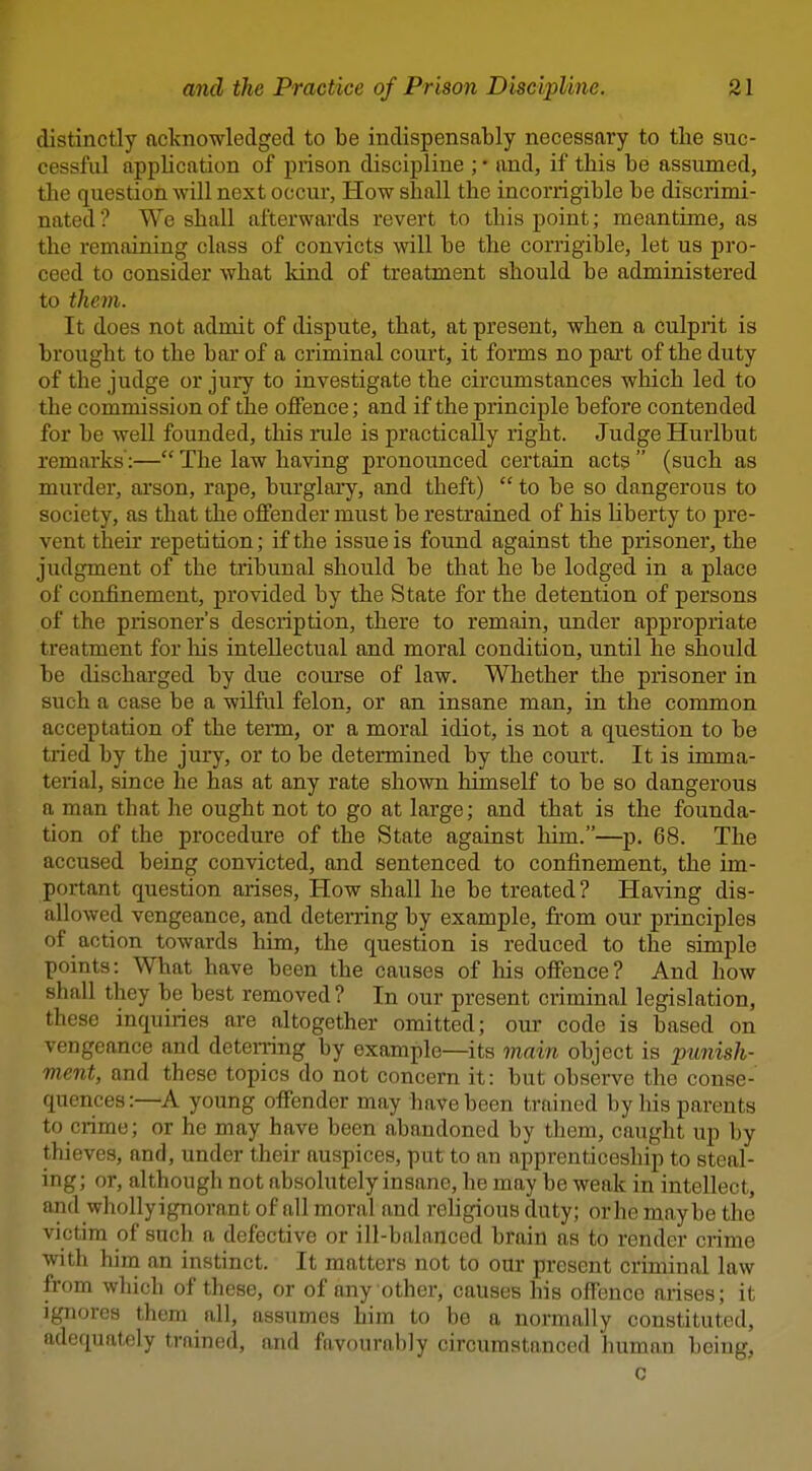 distinctly acknowledged to be indispensably necessary to the suc- cessful application of prison discipline ; • and, if this be assumed, the question will next occur, How shall the incorrigible be discrimi- nated ? We shall afterwards revert to this point; meantime, as the remaining class of convicts will be the corrigible, let us pro- ceed to consider what kind of treatment should be administered to them. It does not admit of dispute, that, at present, when a culprit is brought to the bar of a criminal court, it forms no part of the duty of the judge or jury to investigate the circumstances which led to the commission of the oflfence; and if the principle before conten ded for be well founded, this mle is practically right. Judge Hurlbut remarks:— The law having pronounced certain acts  (such as murder, ai'son, rape, burglary, and theft)  to be so dangerous to society, as that the offender must be restrained of his liberty to pre- vent their repetition; if the issue is found against the prisoner, the judgment of the tribunal should be that he be lodged in a place of confinement, provided by the State for the detention of persons of the prisoner's description, there to remain, under appropriate treatment for liis intellectual and moral condition, until he should be discharged by due course of law. Whether the prisoner in such a case be a wilful felon, or an insane man, in the common acceptation of the teim, or a moral idiot, is not a question to be tried by the jury, or to be determined by the court. It is imma- terial, since he has at any rate shown himself to be so dangerous a man that he ought not to go at large; and that is the founda- tion of the procednre of the State against him.—p. 68. The accused being convicted, and sentenced to confinement, the im- portant question arises, How shall he be treated? Having dis- allowed vengeance, and deterring by example, from our principles of action towards him, the question is reduced to the simple points: What have been the causes of his offence? And how shall they be best removed? In our present criminal legislation, these inquiries are altogether omitted; our code is based on vengeance and detening by example—its main object is punish- ment, and these topics do not concern it: but observe the conse- quences:—A young offender may have been trained by his parents to crime; or he may have been abandoned by them, caught up by thieves, and, under their auspices, put to an apprenticeship to steal- ing; or, although not absolutely insane, he may be weak in intellect, and wholly ignorant of all moral and religious duty; or he maybe the victim of such a defective or ill-balanced brain as to render ciime with him an instinct. It matters not to our present criminal law from which of these, or of any other, causes his offence arises; it ignores them all, assumes him to be a normally constituted, adequately trained, and favourably circumstanced human being, c