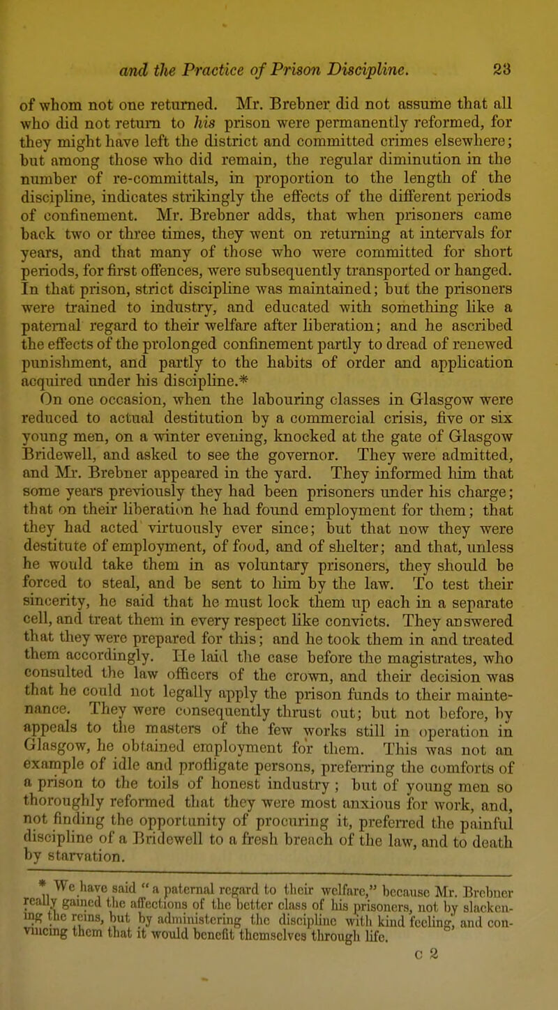 of whom not one returned. Mr. Brebner did not assume that all who did not return to his prison were permanently reformed, for they might have left the district and committed crimes elsewhere; but among those who did remain, the regular diminution in the number of re-committals, in proportion to the length of the discipline, indicates strikingly the effects of the different periods of confinement. Mr. Brebner adds, that when prisoners came back two or three times, they went on returning at intervals for years, and that many of those who were committed for short periods, for first offences, were subsequently transported or hanged. In that prison, strict discipline was maintained; but the prisoners were ti'ained to industry, and educated with something like a patemal regard to their welfare after liberation; and he ascribed the effects of the prolonged confinement partly to dread of renewed punishment, and partly to the habits of order and application acquired under his discipline.* On one occasion, when the labouring classes in Glasgow were reduced to actual destitution by a commercial crisis, five or six young men, on a winter evening, knocked at the gate of Glasgow Bridewell, and asked to see the governor. They were admitted, and 'Mr. Brebner appeared in the yard. They informed him that some years previously they had been prisoners under his charge; that on their liberation he had found employment for them; that they had acted virtuously ever since; but that now they were destitute of employment, of food, and of shelter; and that, unless he would take them in as voluntary prisoners, they should be forced to steal, and be sent to liim by the law. To test their sincerity, he said that he must lock them up each in a separate cell, and treat them in every respect like convicts. They answered that they were prepared for this; and he took them in and treated them accordingly. He laid the case before the magistrates, who consulted the law officers of the crown, and their decision was that he could not legally apply the prison funds to their mainte- nance. They were consequently thrust out; but not before, by appeals to the masters of the few works still in operation in Glasgow, he obtained employment for them. This was not an example of idle and profligate persons, preferring the comforts of a prison to the toils of honest industry ; but of young men so thoroughly reformed that they were most anxious for work, and, not finding the opportunity of procuring it, preferred the painful disciphne of a Bridewell to a fresh breach of the law, and to death by starvation. * We have said a paternal regard to their welfare, because Mr. Brebuer really gamed tlie affections of the better class of his prisoners, not l)y slacken- ing the reins, but by administering the discipline with kind feeling; and con- viucmg them that it would benefit themselves tlirougli life. c 2