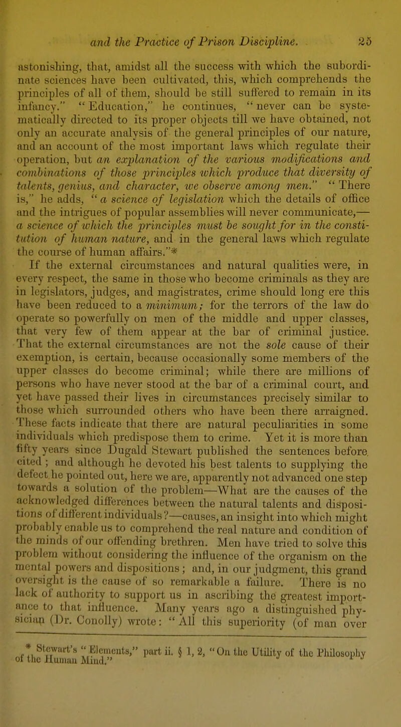 iistonisliing, that, amidst all the success with which the suborcli- niite sciences have been cultivated, this, which comprehends the piincijDles of all of them, should be still suffered to remain in its infancy.  Education, he continues,  never can be syste- matically directed to its proper objects till we have obtained, not only an accurate analysis of the general principles of our nature, and an account of the most important laws wliich regulate their operation, but an explanation of the various modifications and combinations of those princijjles lohich produce that diversity of talents, genius, and character, loe observe among men.  There is, he adds,  a science of legislation which the details of office and the intrigues of popular assembhes will never communicate,— a science of lohich the principles must be sought for in the consti- tution of himan nature, and in the general laws which regulate the course of human affairs.* If the external circumstances and natural qualities were, in every respect, the same in those who become criminals as they are in legislators, judges, and magistrates, crime should long ere this have been reduced to a minimum; for the terrors of the law do operate so powerfully on men of the middle and upper classes, that very few of them appear at the bar of criminal justice. •That the external circumstances are not the sole cause of their exemption, is certain, because occasionally some members of the upper classes do become criminal; while there are millions of persons who have never stood at the bar of a criminal court, and yet have passed their lives in circumstances precisely similai* to those which surrounded others who have been there arraigned. These facts indicate that there are natural peculiaiities in some individuals which predispose them to crime. Yet it is more than fifty years since Dugald Stewart published the sentences before, r;ited ; and although he devoted his best talents to supplying the detect he pointed out, here we are, apparently not advanced one step towards a solution of the problem—What are the causes of the acknowledged differences between the natural talents and disposi- tions of different individuals?—causes, an insight into which might probably enable us to comprehend the real nature and condition of the minds of our offending brethren. Men have tried to solve this problem without considering the influence of the organism on the mental powers and dispositions; and, in our judgment, this grand oversight is the cause of so remarkable a failure. There is no lack of authority to support us in ascribing the gi'eatest import- ance to that influence. Many years ago a distinguished phy- siciap (Dr. Conolly) wrote:  All this superiority (of man over * Stewart's  Elcmcats, part ii. § 1, 2, On the Utility of the Philosophy ot the Huiium Miud.