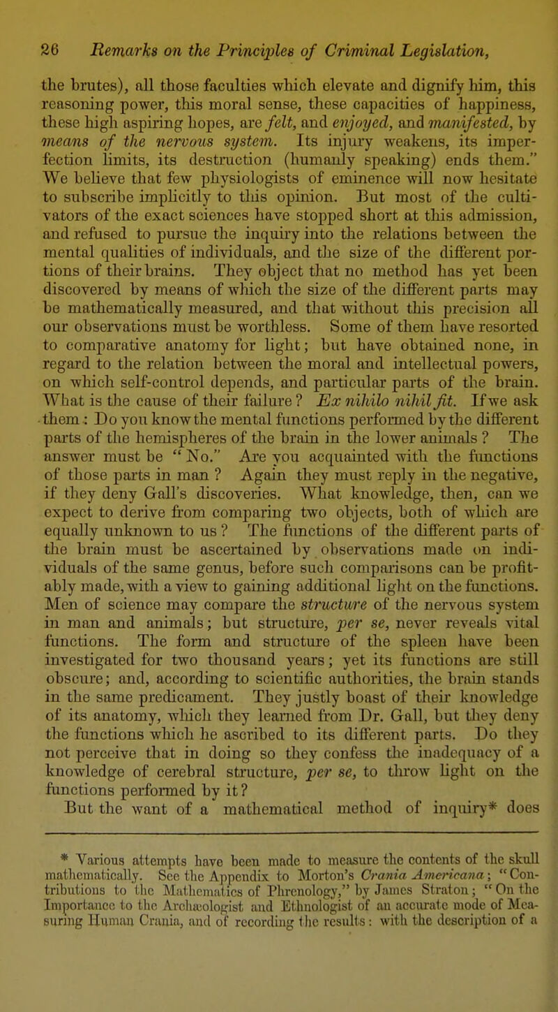 the brutes), all those faculties which elevate and dignify him, this reasoning power, this moral sense, these capacities of happiness, these high aspiring hopes, are felt, and enjoyed, and manifested, by means of the nervous system. Its injury weakens, its imper- fection limits, its destruction (humanly speaking) ends them. We beheve that few physiologists of eminence will now hesitate to subscribe impHcitly to tliis opinion. But most of the culti- vators of the exact sciences have stopped short at this admission, and refused to pursue the inquiry into the relations between the mental qualities of individuals, and the size of the different por- tions of their brains. They object that no method has yet been discovered by means of which the size of the different parts may be mathematically measured, and that without this precision all our observations must be worthless. Some of them have resorted to comparative anatomy for light; but have obtained none, in regard to the relation between the moral and intellectual powers, on which self-control depends, and particular parts of the brain. What is the cause of their failure ? Ex nihilo nihil fit. If we ask • them : Do you know the mental functions performed by the different parts of the hemispheres of the brain in the lower animals ? The answer must be  No. Are you acquainted with the fimctions of those paits in man ? Again they must reply in the negative, if they deny Gall's discoveries. What knowledge, then, can we expect to derive from comparing two objects, both of which are equally unknown to us ? The functions of the different parts of the brain must be ascertained by obsei*vations made on indi- viduals of the same genus, before such compaiisons can be profit- ably made, with a view to gaining additional light on the functions. Men of science may compare the structure of the nervous system in man and animals; but structure, per se, never reveals vital functions. The form and structure of the spleen have been investigated for two thousand years; yet its functions are still obscure; and, according to scientific authorities, the brain stands in the same predicament. They justly boast of their knowledge of its anatomy, wliicli they learned from Dr. Gall, but tliey deny the functions which he ascribed to its different parts. Do they not perceive that in doing so they confess the inadequacy of a knowledge of cerebral structure, per se, to tlu'ow light on the functions performed by it ? But the want of a mathematical method of inquiry* does * Various attempts have been made to measure the contents of the skull matlicmatically. See the Appendix to Morton's Crania Aviericana;  Con- tributions to ilie Mathemat ics of Phrenology, by Jiunes Straton;  On the Importance to the Archa3olopist and Ethnologist of an acciiralc mode of Mea- suring Humiui Crania,, and of recording the results : with the description of a