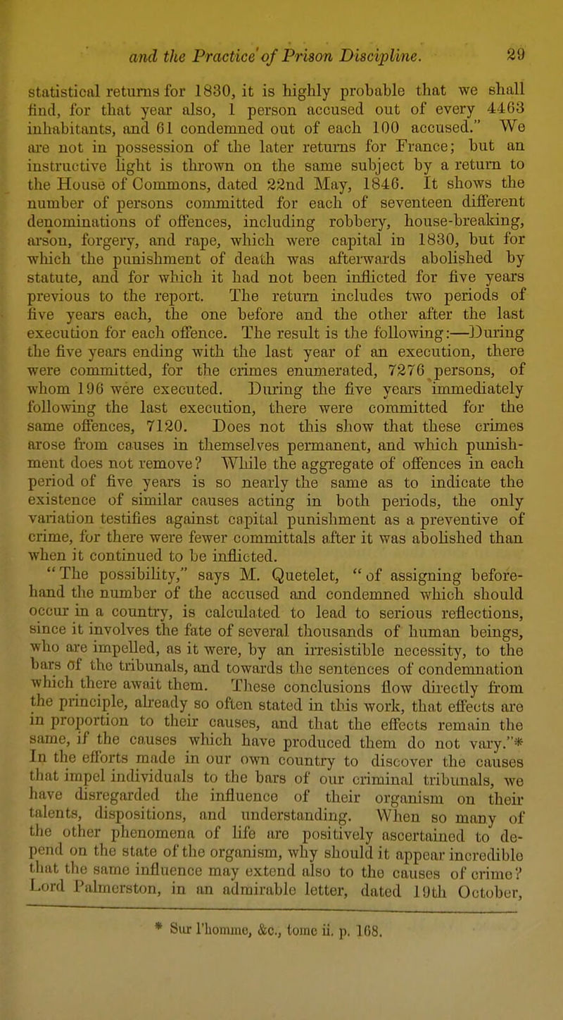 statistical returns for 1830, it is highly probable that we shall find, for that yeai* also, 1 person accused out of every 4463 inhabitants, and 61 condemned out of each 100 accused. We are not in possession of the later returns for France; but an instructive light is thrown on the same subject by a return to the House of Commons, dated 22nd May, 1846, It shows the number of persons committed for each of seventeen different denominations of offences, including robbery, house-breaking, ai'son, forgery, and rape, which were capital in 1830, but for which the punishment of death was aftei-wards abolished by statute, and for which it had not been inflicted for five years previous to the report. The return includes two periods of live years each, the one before and the other after the last execution for each offence. The result is the following:—^IDuring the five years ending with the last year of an execution, there were committed, for the crimes enumerated, 7276 persons, of whom 196 were executed. During the five yeai's immediately following the last execution, there were committed for the same ofiences, 7120. Does not this show that these crimes arose fi'om causes in themselves permanent, and which punish- ment does not remove ? While the aggTegate of offences in each period of five years is so nearly the same as to indicate the existence of similar causes acting in both periods, the only variation testifies against capital punishment as a preventive of crime, for there were fewer committals after it was abolished than when it continued to be inflicted. The possibility, says M. Quetelet, of assigning before- hand the number of the accused and condemned which should occur in a country, is calculated to lead to serious reflections, since it involves the fate of several thousands of human beings, who o,re impelled, as it were, by an irresistible necessity, to the bars of the tribunals, and towards the sentences of condemnation which there await them. These conclusions flow directly from the principle, aheady so often stated in tins work, that effects ai'e in proportion to their causes, and that the effects remain the same, if the causes which have produced thena do not vary.* In the efforts made in our own country to discover the causes that impel individuals to the bars of our criminal tribunals, we have disregarded the influence of their organism on their talents, dispositions, and understanding. When so many of the other phenomena of life are positively ascertained to de- pend on the state of the organism, why should it appear incredible that the same influence may extend also to the causes of crime ? Lord Palmcrston, in an admirable letter, dated 19th October, * Siir riiomine, &c., tome ii. p. 168.