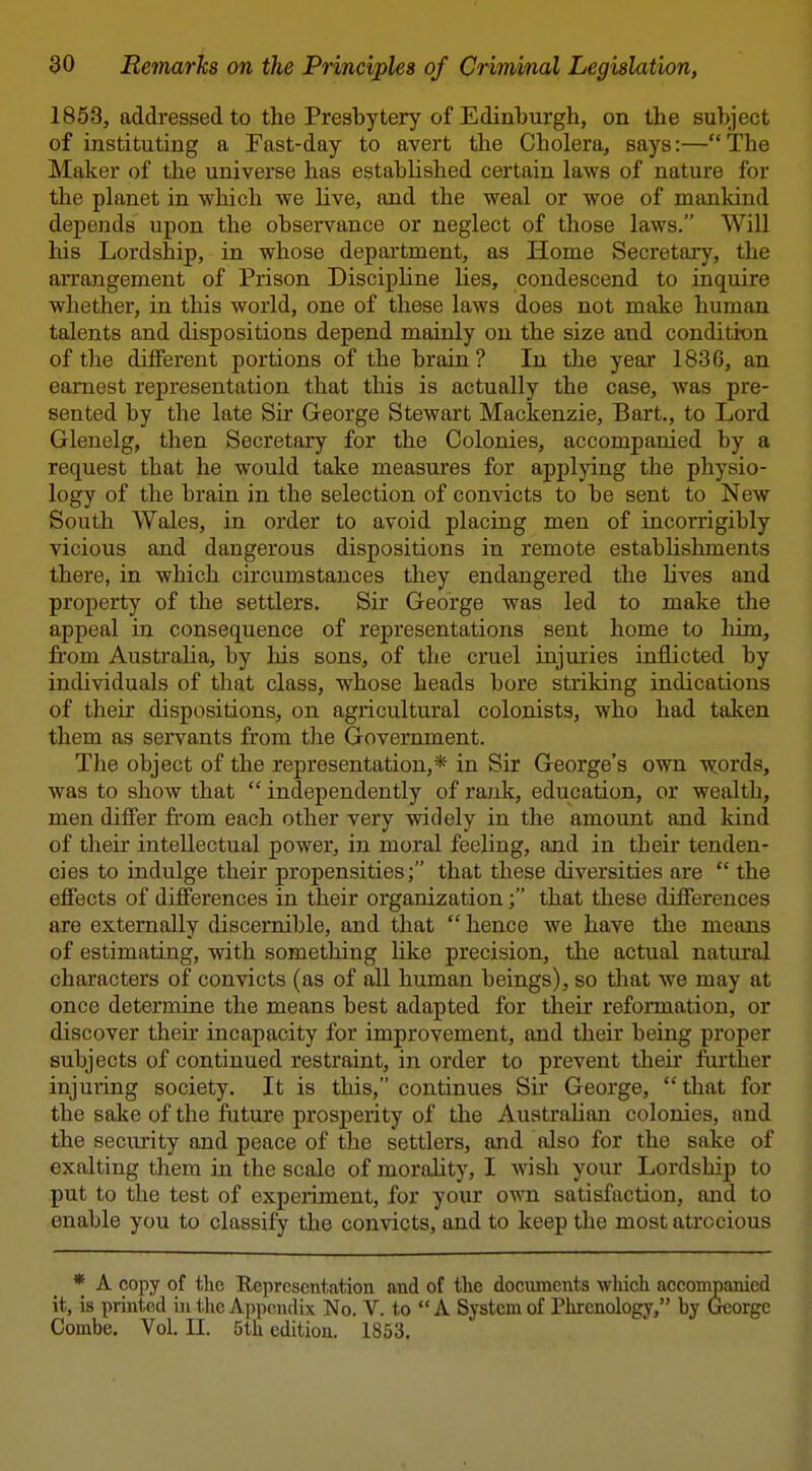 1853, addressed to the Presbytery of Edinburgh, on the subject of instituting a Fast-day to avert the Cholera, says:—The Maker of the universe has estabHshed certain laws of nature for the planet in which we live, and the weal or woe of mankind depends upon the observance or neglect of those laws. Will his Lordship, in whose department, as Home Secretary, the arrangement of Prison Discipline Ues, condescend to inquire whether, in this world, one of these laws does not make human talents and dispositions depend mainly on the size and conditron of the different portions of the brain ? In the year 1836, an earnest representation that this is actually the case, was pre- sented by the late Sir George Stewart Mackenzie, Bart., to Lord Glenelg, then Secretary for the Colonies, accompanied by a request that he would take measures for applying the physio- logy of the brain in the selection of convicts to be sent to New South Wales, in order to avoid placing men of incorrigibly vicious and dangerous dispositions in remote estabhshments there, in which circumstances they endangered the Hves and property of the settlers. Sir George was led to make the appeal in consequence of representations sent home to liim, from Australia, by his sons, of the cruel injuries inflicted by individuals of that class, whose heads bore striking indications of their dispositions, on agricultural colonists, who had taken them as sei*vants from the Government. The object of the representation,* in Sir George's own words, was to show that  independently of rank, education, or wealth, men differ from each other very widely in the amount and Icind of their intellectual power, in moral feehng, and in their tenden- cies to indulge their propensities; that these diversities are  the effects of differences in their organization; that these differences are externally discernible, and that hence we have the means of estimating, with something hke precision, the actual natural characters of convicts (as of all human beings), so tliat we may at once determine the means best adapted for their reformation, or discover their incapacity for improvement, and their being proper subjects of continued restraint, in order to prevent their ftirther injuring society. It is this, continues Sir George, that for the sake of the future prosperity of the Australian colonies, and the security and peace of the settlers, and also for the sake of exalting them in the scale of morahty, I wish your Lordship to put to the test of experiment, for your o's\ti satisfaction, and to enable you to classify the convicts, and to keep the most atrocious * A copy of the Representation and of the documents wliich accompanied it, is printed ui tlie Appendix No. V. to  A System of Phrenology, by 6eorge Combe. Vol. II. 5th edition. 1853.