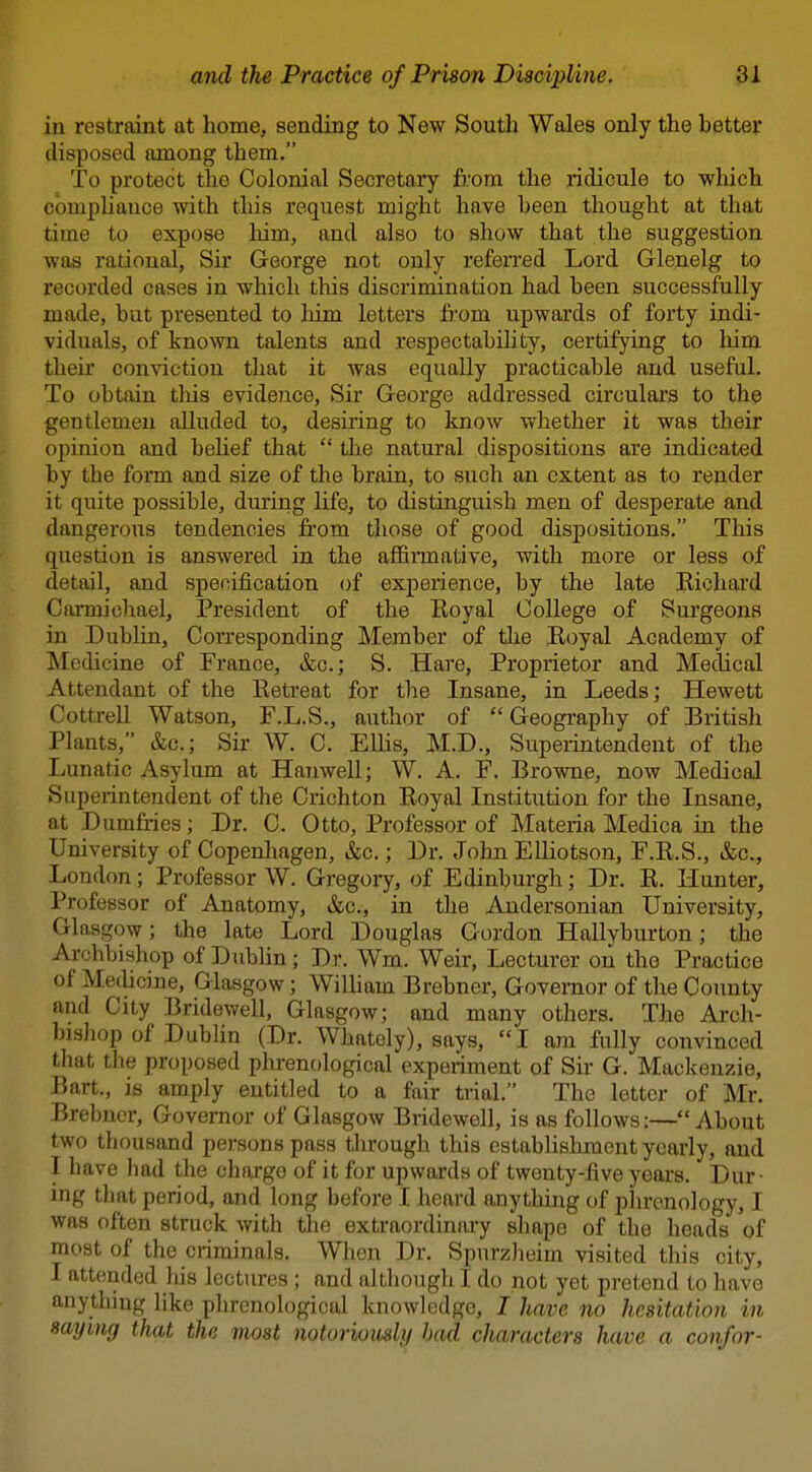 in restraint at home, sending to New South Wales only the better disposed among them, To protect the Colonial Secretary from the ridicule to wluch compliance with this request might have been thought at that time to expose him, and also to show that the suggestion was rational, Sir George not only referred Lord Glenelg to recorded cases in which tliis discrimination had been successfully made, but presented to him letters from upwards of forty indi- viduals, of known talents and respectabihty, certifying to liim their conviction that it was equally practicable and useful. To obtain tliis evidence. Sir George addressed circular's to the gentlemen alluded to, desiring to know whether it was their opinion and beUef that  tlie natui'al dispositions are indicated by the form and size of the brain, to such an extent as to render it quite possible, during life, to distinguish men of desperate and dangerous tendencies fi'om those of good dispositions. This question is answered in the affirmative, with more or less of detail, and specification of experience, by the late Kichard Carmichael, President of the Royal College of Surgeons in Dublin, Corresponding Member of the Royal Academy of Medicine of France, &c.; S. Hare, Proprietor and Medical Attendant of the Retreat for the Insane, in Leeds; Hewett Cottrell Watson, F.L.S., author of Geography of British Plants, &c.; Sir W. C. Ellis, M.D., Superintendent of the Lunatic Asylum at Hanwell; W. A. F. Browne, now Medical Superintendent of the Crichton Royal Institution for the Insane, at Dumfi-ies; Dr. C. Otto, Professor of Materia Medica in the University of Copenliagen, &c.; Dr. John Elliotson, F.R.S., &c., London; Professor W. Gregoiy, of Edinburgh; Dr. R. Hunter, Professor of Anatomy, &c., in the Andersonian University, Glasgow; the late Lord Douglas Gordon Hallyburton; the Archbishop of Dublin; Dr. Wm. Weir, Lecturer on the Practice of Meclicine, Glasgow; WiUiam Brebner, Governor of the County and City Bridewell, Glasgow; and many others. The Arch- bishop of Dublin (Dr. Whately), says, I am fully convinced that the proposed phrenological experiment of Sir G. Mackenzie, Bart., is amply entitled to a fair trial. The letter of Mr. Brebner, Governor of Glasgow Bridewell, is as follows:—About two thousand persons pass through this establishment yearly, and I have had the charge of it for upwards of twenty-five years. Dur- ing that period, and long before I heard anything of phrenology, I was often struck with the extraordinary shape of the heads' of most of the criminals. When Dr. Spnrzheim visited this city, I attended Ids lectures ; and although I do not yet pretend to have anything like phrenological knowledge, I have no hesitation in saying that the most notoriomly bad characters have a con/or-