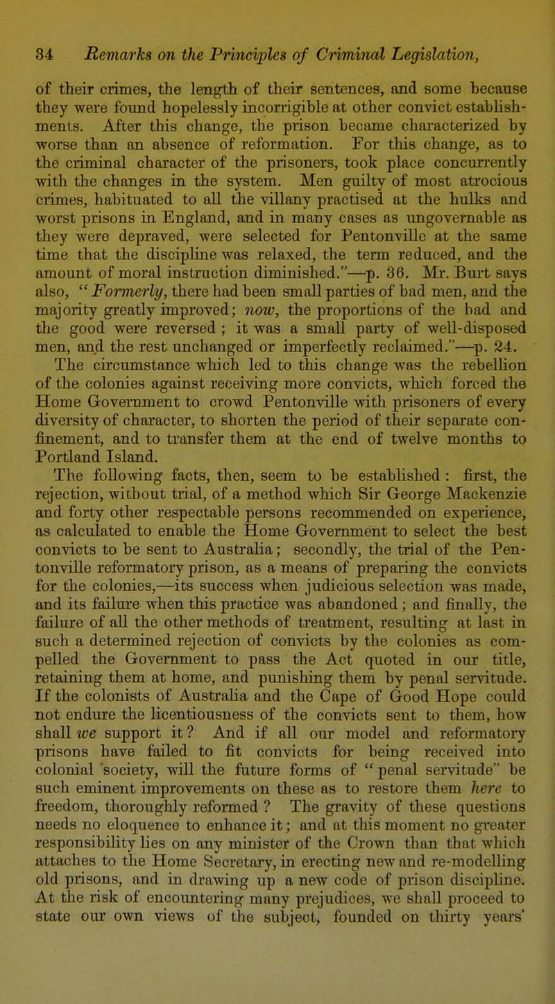 of their crimes, the length of their sentences, and some because they were found hopelessly inconigible at other convict establish- ments. After this change, the prison became characterized by worse than an absence of reformation. For this change, as to the criminal character of the prisoners, took place concurrently with the changes in the system. Men guilty of most atrocious crimes, habituated to all the villany practised at the hulks and worst prisons in England, and in many cases as ungovernable as they were depraved, were selected for Pentonville at the same time that the discipline was relaxed, the tenn reduced, and the amount of moral instruction diminished.—p. 36. Mr. Burt says also,  Formerly, there had been small parties of bad men, and the majority greatly improved; now, the proportions of the bad and the good were reversed; it was a small party of well-disposed men, and the rest unchanged or imperfectly reclaimed.—^p. 24. The circumstance which led to this change was the rebellion of the colonies against receiving more convicts, which forced the Home Government to crowd Pentonville with prisoners of every diversity of character, to shorten the period of their separate con- finement, and to transfer them at the end of twelve months to Portland Island. The following facts, then, seem to be established : first, the rejection, without trial, of a method which Sir George Mackenzie and forty other respectable persons recommended on experience, as calculated to enable the Home Government to select the best convicts to be sent to Australia; secondly, the trial of the Pen- tonville reformatory prison, as a means of preparing the convicts for the colonies,—its success when judicious selection was made, and its failure when this practice was abandoned ; and finally, the failure of all the other methods of treatment, resulting at last in such a determined rejection of convicts by the colonies as com- pelled the Government to pass the Act quoted in our title, retaining them at home, and punishing them by penal servitude. If the colonists of Australia and the Cape of Good Hope could not endure the licentiousness of the convicts sent to them, how shall we support it ? And if all our model and reformatoi-y prisons have failed to fit convicts for being received into colonial society, will the future forms of  penal servitude be such eminent improvements on these as to restore them here to freedom, thoroughly refonned ? The gravity of these questions needs no eloquence to enhance it; and at this moment no greater responsibility lies on any minister of the Crown than that which attaches to the Home Secretary, in erecting new and re-modelling old prisons, and in drawing up a new code of prison discipline. At the risk of encountering many prejudices, we shall proceed to state our own views of the subject, founded on tliirty years'