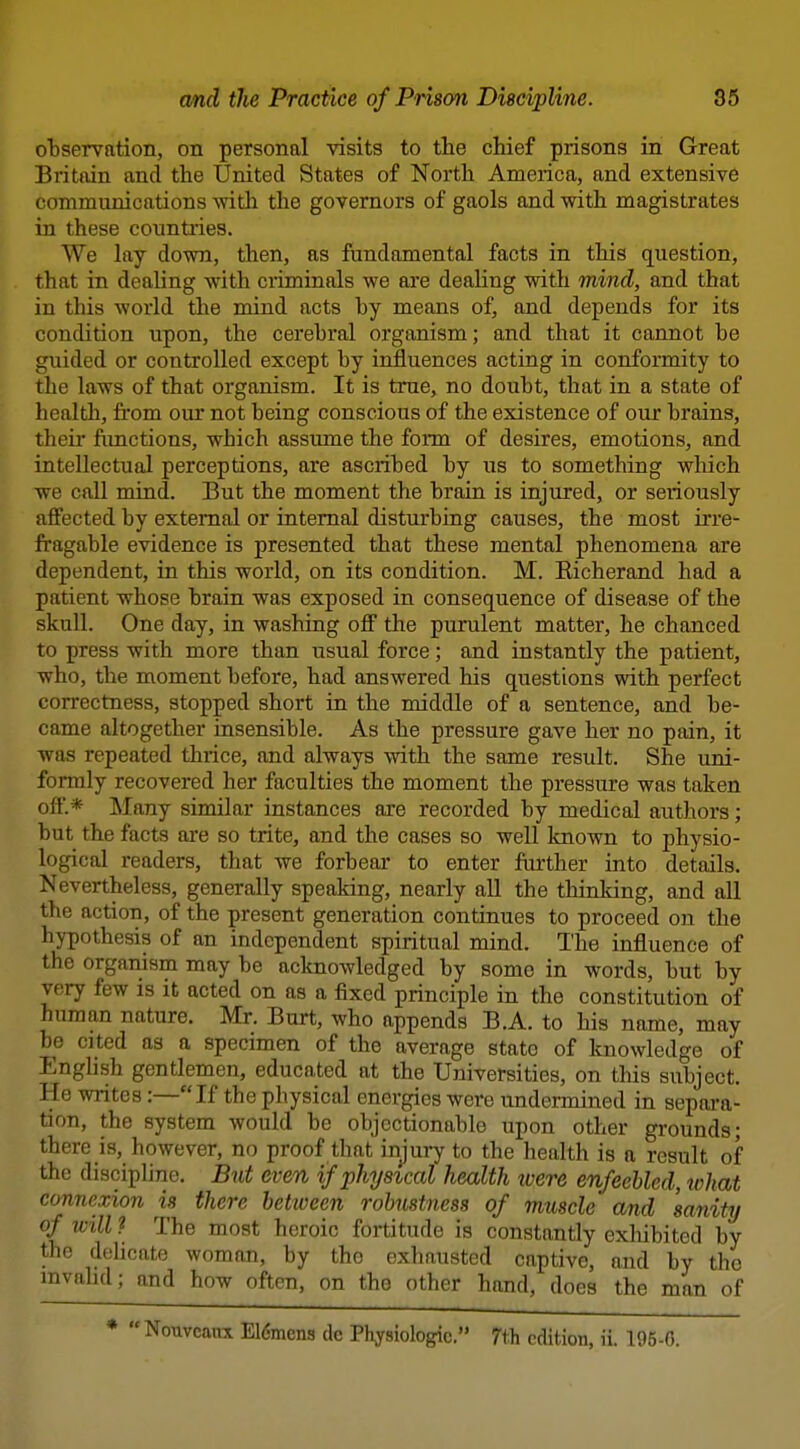 observation, on personal visits to the chief prisons in Great I Britain and the United States of North America, and extensive communications witli the governors of gaols and with magistrates in these countries. We lay down, then, as fundamental facts in this question, that in dealing with criminals we are dealing with mind, and that in this world the mind acts by means of, and depends for its condition upon, the cerebral organism; and that it cannot be guided or controlled except by influences acting in conformity to the laws of that organism. It is true, no doubt, that in a state of health, from our not being conscious of the existence of our brains, their fimctions, which assume the fonn of desires, emotions, and intellectual perceptions, are ascribed by us to something which we call mind. But the moment the brain is injured, or seriously affected by external or internal disturbing causes, the most irre- fragable evidence is presented that these mental phenomena are dependent, in this world, on its condition. M. Kicherand had a patient whose brain was exposed in consequence of disease of the skull. One day, in washing ofi the purulent matter, he chanced to press with more than usual force; and instantly the patient, who, the moment before, had answered his questions with perfect correctness, stopped short in the middle of a sentence, and be- came altogether insensible. As the pressure gave her no pain, it was repeated thrice, and always with the same result. She uni- formly recovered her faculties the moment the pressure was taken off'.* Many similar instances are recorded by medical authors; but the facts are so trite, and the cases so well known to physio- logical readers, that we forbear to enter further into details. Nevertheless, generally speaking, nearly all the thinking, and all the action, of the present generation continues to proceed on the hypothesis of an independent spiritual mind. The influence of the organism may be acknowledged by some in words, but by very few is it acted on as a fixed principle in the constitution of human nature. Mr. Burt, who appends B.A. to his name, may be cited as a specimen of the average state of knowledge of English gentlemen, educated at the Universities, on this subject. He writes:—If the physical energies were undermined in sepai-a- tion, the system would be objectionable upon other grounds; there is, however, no proof that injury to the health is a result of the discipline. Biit even if physical health tvere enfeebled, tvhat connexion is there between robustness of muscle and sanity of will ? The most heroic fortitude is constantly exliibited by the dehcate woman, by the exhausted captive, and by the invalid; and how often, on the other hand, does the man of *  Nouveanx E16mens de Physiologic. 7tli edition, ii. 195-6.