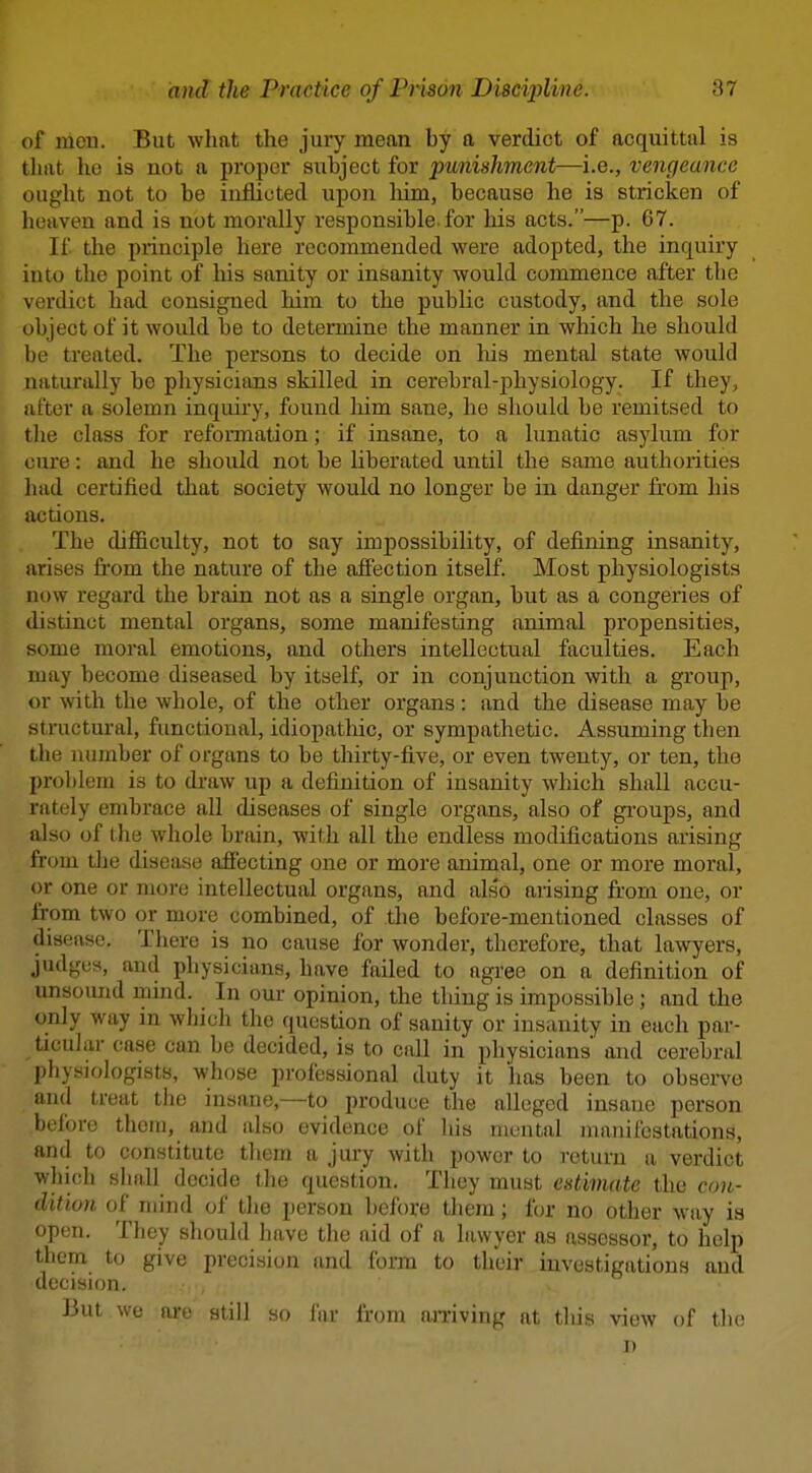 of men. But what the jury mean by a verdict of acquittal is tluit he is not a proper subject for punishment—i.e., vengeance ought not to be inflicted upon liim, because he is stricken of heaven and is not morally responsible-for his acts.—p. 67. If the principle here recommended were adopted, the inquiry into the point of his sanity or insanity would commence after the verdict had consigned him to the public custody, and the sole object of it would be to determine the manner in which he should be treated. The persons to decide on liis mental state would naturally be physicians skilled in cerebral-physiology. If they, after a solemn inquiry, found liim sane, he should be remitsed to the class for reformation; if insane, to a lunatic .asylum for cure: and he should not be liberated until the same authorities had certified that society would no longer be in danger from his actions. . The difiiculty, not to say impossibility, of defining insanity, arises from the nature of the affection itself. Most physiologists now regard the brain not as a single organ, but as a congeries of distinct mental organs, some manifesting animal propensities, some moral emotions, and others intellectual faculties. Each may become diseased by itself, or in conjunction with a group, or with the whole, of the other organs: and the disease may be structural, functional, idiopatliic, or sympathetic. Assuming then the number of organs to be thirty-five, or even twenty, or ten, the prol)lem is to draw up a definition of insanity which shall accu- rately embrace all diseases of single organs, also of groups, and also of the whole brain, with all the endless modifications arising from the disease afiecting one or more animal, one or more moral, or one or more intellectual organs, and also arising from one, or from two or more combined, of the before-mentioned classes of disease. There is no cause for wonder, therefore, that lawyers, judges, and physicians, have failed to agree on a definition of unsoimd mind. In our opinion, the thing is impossible; and the only way m which the question of sanity or insanity in each par- ticular case can be decided, is to call in physicians' and cerebral physiologists, whose professional duty it has been to observe and treat the insane,—to produce the alleged insane person before thcni, and also evidence of his mental manifestations, and to constitute them a jury with power to i-eturn a verdict which shall decide the question. They must esth7iate the con- dition of mind of the person before them; for no other way is open. They should have the aid of a lawyer as assessor, to help them to give precision and form to their investigations and decision. But wc are still so I'ar from niTiving ut tliis view of the J)