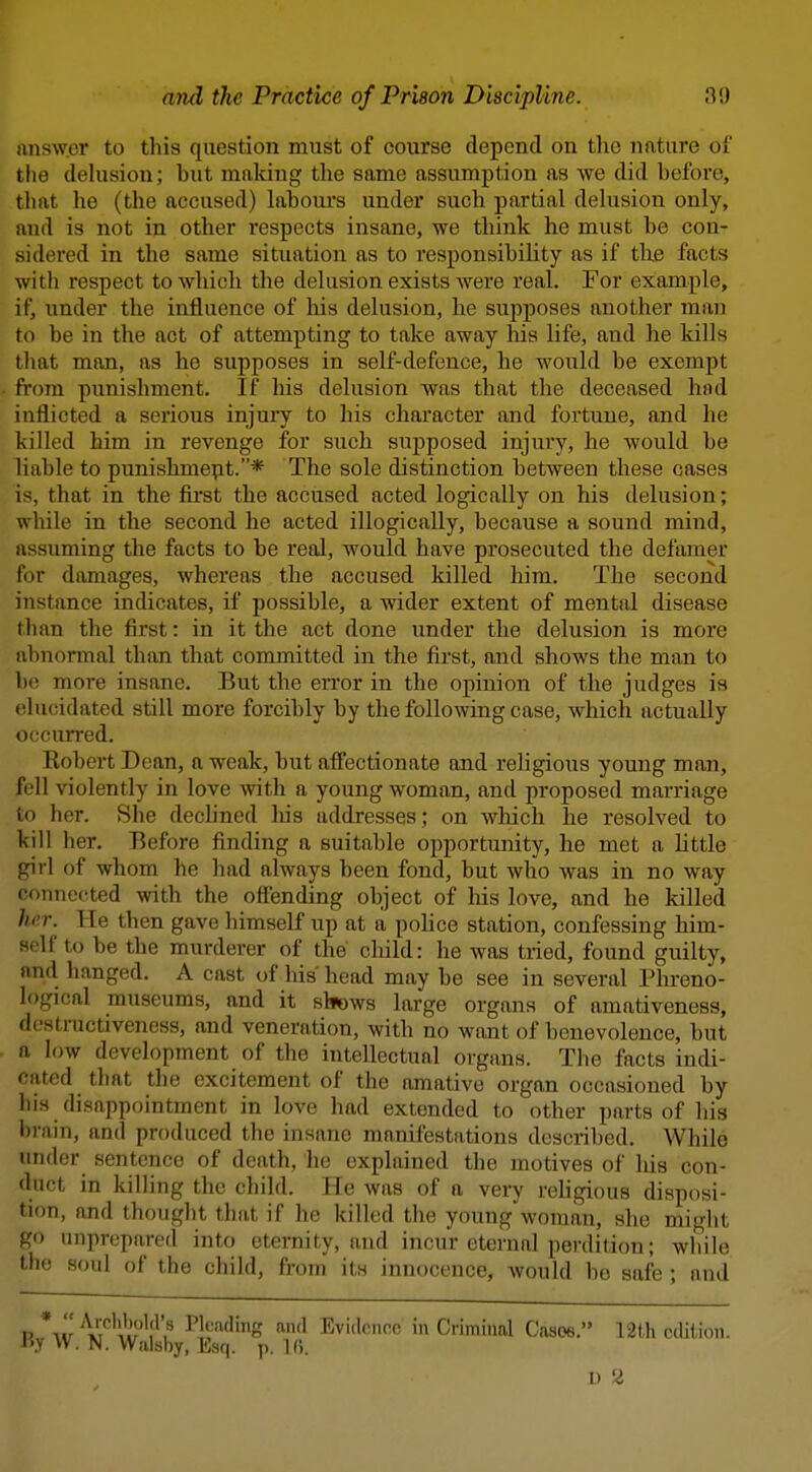 answer to this question must of course depend on the nature oi the delusion; but maldng the same assumption as we did before, that lie (the accused) labours under such partial delusion only, and is not in other respects insane, we think he must be con- sidered in the same situation as to responsibility as if the facts with respect to which the delusion exists were real. For example, if, under the influence of liis delusion, he supposes another man to be in the act of attempting to take away his life, and he kills that man, as he supposes in self-defence, he would be exempt from punishment. If his delusion was that the deceased had inflicted a serious injury to his character and fortune, and he killed him in revenge for such supposed injury, he would be liable to punishment.* The sole distinction between these cases is, that in the first the accused acted logically on his delusion; while in the second he acted illogically, because a sound mind, assuming the facts to be real, would have prosecuted the defamer for damages, whereas the accused killed him. The second instance indicates, if possible, a wider extent of mental disease than the first: in it the act done under the delusion is more abnormal than that committed in the first, and shows the man to be more insane. But the error in the opinion of the judges is elucidated still more forcibly by the following case, which actually occurred. Eobert Dean, a weak, but affectionate and religious young man, fell violently in love with a young woman, and proposed marriage to her. She declined liis addresses; on which he resolved to kill her. Before finding a suitable opportunity, he met a httle girl of whom he had always been fond, but who was in no way connected with the ofl'ending object of liis love, and he killed Imr. He then gave himself up at a pohce station, confessing him- self to be the murderer of the child: he was tried, found guilty, and hanged. A cast of his head may be see in several Phreno- logical museums, and it sluows large organs of amativeness, destractiveness, and veneration, with no want of benevolence, but a low development of the intellectual organs. The facts indi- cated that the excitement of the amative organ occasioned by his disappointment in love had extended to other parts of his brain, and produced the insane manifestations described. While under sentence of death, he explained the motives of his con- duct in killing the child. He was of a very religious disposi- tion, and thought that if he killed the young woman, she might go unprepared into eternity, and incur eternal perdition; while the soul of the child, from its innocence, Avould bo safe ; and P XV ^^f^t?^'}'? ^]''''^f''g Evidence in Criminal Casoe. 12th edition. i'.V W. N. Walsby, Esq. p. Ifi. 1) 2