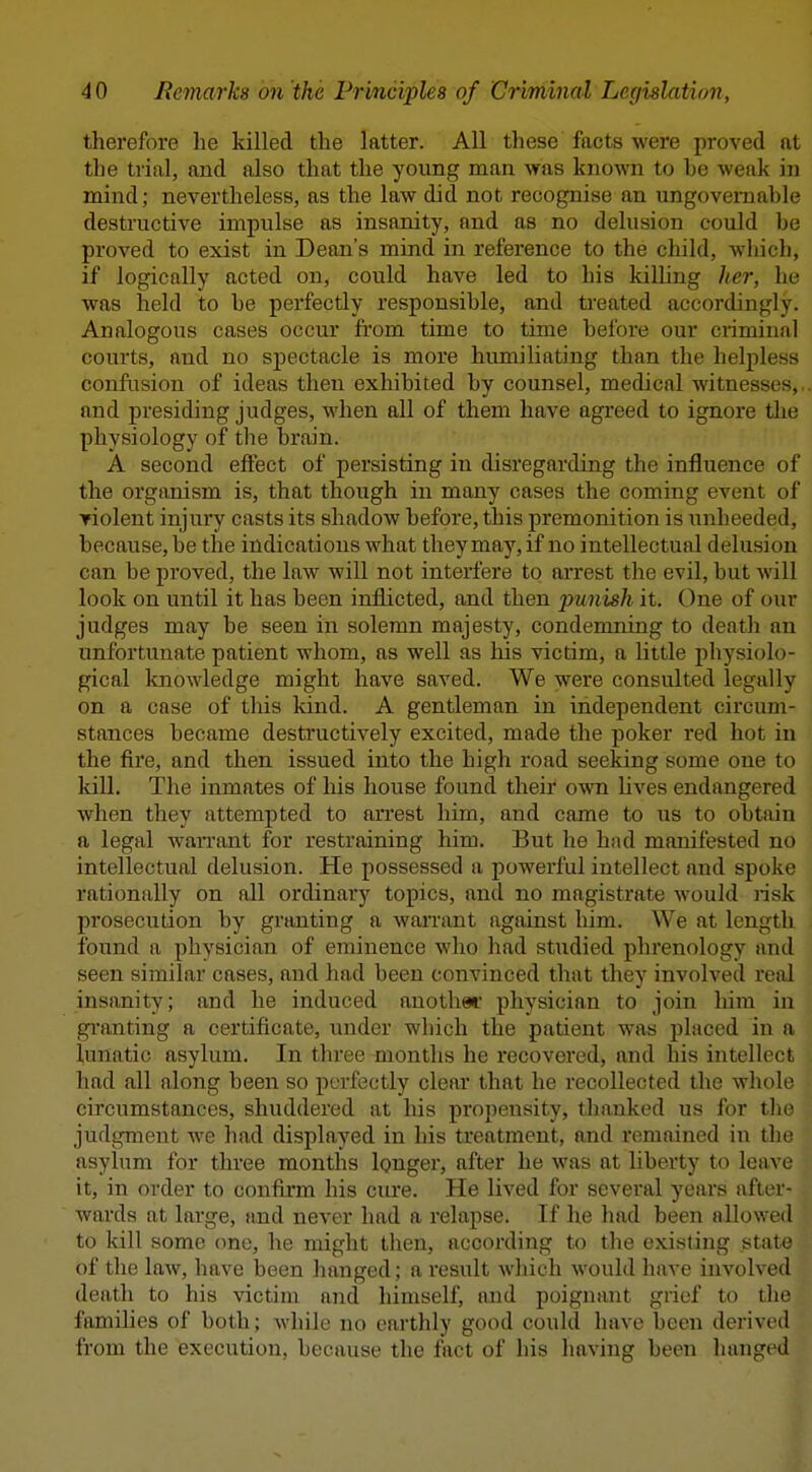 therefore he killed the latter. All these facts were proved at the trial, and also that the young man was known to he weak in mind; nevertheless, as the law did not recognise an ungovernable destructive impulse as insanity, and as no delusion could be proved to exist in Dean's mind in reference to the child, which, if logically acted on, could have led to his kiUing her, he was held to be perfectly responsible, and treated accordingly. Analogous cases occur from time to time before our criminal courts, and no spectacle is more humiliating than the helpless confusion of ideas then exhibited by counsel, medical witnesses,, and presiding judges, when all of them have agreed to ignore tlie physiology of the brain. A second effect of persisting in disregarding the influence of the organism is, that though in many cases the coming event of ▼iolent injury casts its shadow before, this premonition is unheeded, because, be the indications what they may, if no intellectual delusion can be proved, the law will not interfere to arrest the evil, but will look on until it has been inflicted, and then punish it. One of our judges may be seen in solemn majesty, condemning to death an unfortunate patient whom, as well as his victim, a little physiolo- gical knowledge might have saved. We were consulted legally on a case of this kind. A gentleman in independent circum- stances became destructively excited, made the poker red hot in the fii'e, and then issued into the high road seeking some one to kill. The inmates of his house found their own lives endangered when they attempted to arrest him, and came to us to obtain a legal warrant for restraining him. But he had manifested no intellectual delusion. He possessed a powerful intellect and spoke rationally on all ordinary topics, and no magistrate would lisk prosecution by granting a warrant against him. We at length found a physician of eminence who had stiidied phrenology and seen similar cases, and had been convinced that they involved real insanity; and he induced another physician to join him in gi'anting a certificate, under which the patient was placed in a lunatic asylum. In three months he I'ecovered, and his intellect had all along been so perfectly clear that he recollected the whole circumstances, shuddered at his propensity, thanked us for tli judgment w^e had displayed in his treatment, and remained in the asylum for three months Ignger, after he was at liberty to lea^ c it, in order to confirm his cme. He lived for several years after- wards at large, tmd never had a relapse. If he had been allowed to kill some one, he might then, according to the existing state of the law, have been hanged; a result which would have involved death to his victim and himself, and poignant grief to tlio families of both; while no earthly good could have been derived from the execution, because the fact of his having been hanged