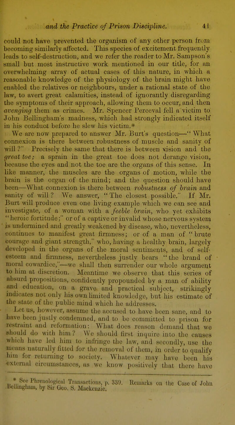 could not have prevented the organism of any other person hum becoming similai-ly affected. This species of excitement frequently leads to self-destraction, and we refer the reader to Mr. Sampson's small but most instructive work mentioned in our title, for an overwhelming array of actual cases of this nature, in which a reasonable knowledge of the physiology of the brain might have enabled the relatives or neighbours, under a rational state of the law, to avert great calamities, instead of ignorantly disregarding the symptoms of their approach, allowing them to occur, and then avenging them as crimes. Mr. Spencer Perceval fell a victim to John Belhngham's madness, which had strongly indicated itself in his conduct before he slew liis victim.* We are now prepared to answer Mr. Burt's question— What connexion is there between robustness of muscle and sanity of will ? Precisely the same that there is between vision and the great toe; a sprain in the great toe does not derange vision, because the eyes and not the toe are the organs of this sense. In like manner, the muscles ai'e the organs of motion, while the brain is the organ of the mind; and the question should have been—What connexion is there between robustness of brain and sanity of will ? We answer,  The closest possible. If Mr. Burt will produce even one Uving example which we can see and investigate, of a woman with a feeble brain, who yet exldbits heroic fortitude; or of a captive or invalid whose nervous system ' is undermined and greatly weakened by disease, who, nevertheless, continues to manifest great firmness; or of a man of  brute courage and giant strength, who, having a healthy brain, largely developed in the organs of the moral sentiments, and of self- esteem and firmness, nevertheless justly bears  the brand of moral cowardice,—we shall then sui'render our whole argument to him at discretion. Meantime we observe that this series of absurd propositions, confidently propounded by a man of ability and education, on a grave and practical subject, strikingly indicates not only lus ownUmited knowledge, but liis estimate of the state of the pubhc mind which he addresses. Let us, however, assume the accused to have been sane, and to have been justly condemned, and to be committed to prison for restraint and reformation: What does reason demand that we slhuild do with him? We should first inquire into the causes which have led him to infringe the law, and secondly, use the means naturally fitted for the removal of Lhem, in order to qualify him for returning to society. WhiUcvcr may have been his External circumstances, as we know positively that there have * See Phreiiolofrical Tinnsactions, p. 339. Kemarks on ilic Case of Johu bcUmgham, by bir Geo. S, Mackenzie.