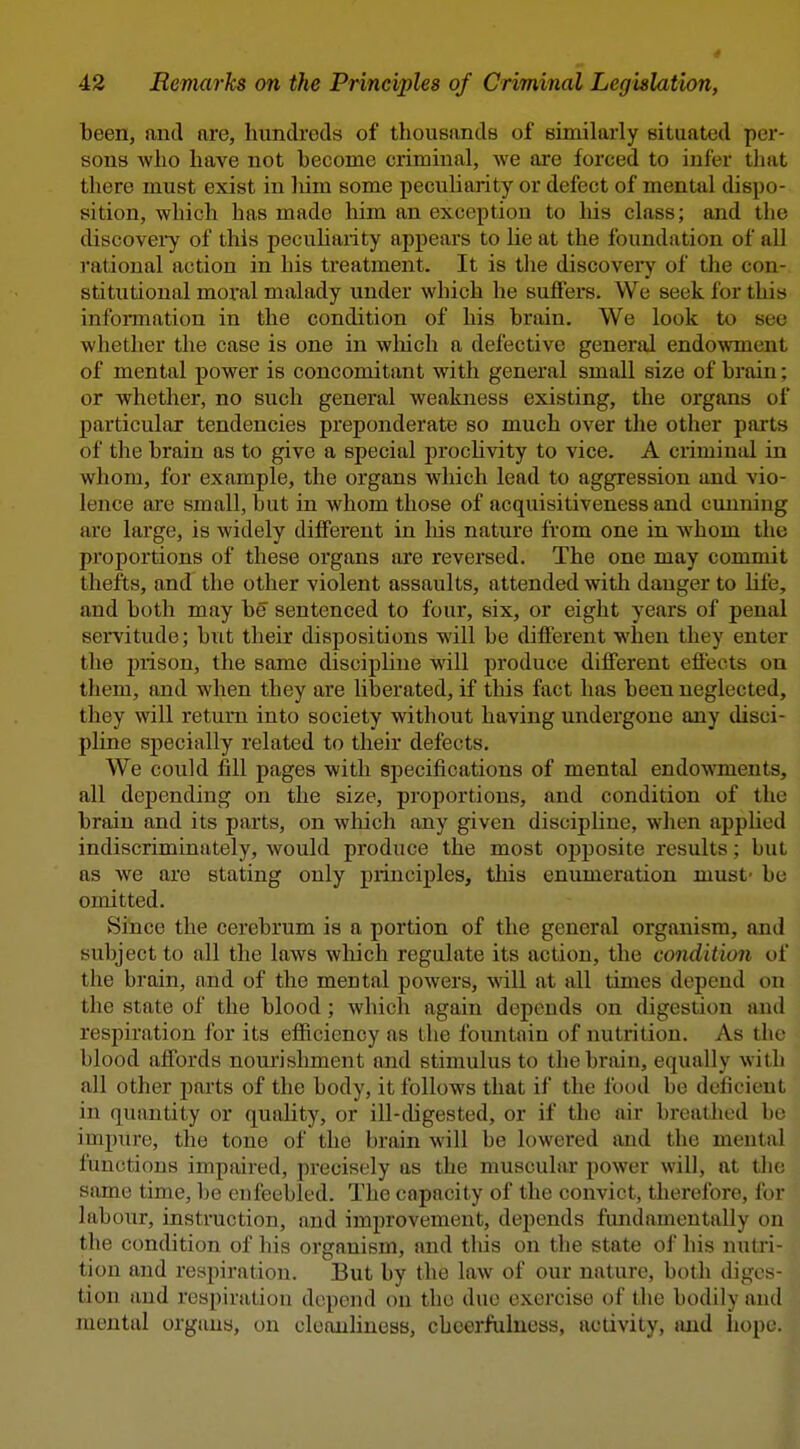 42 Remarks on the Principles of Criminal Legislation, been, and are, hundreds of thousands of similarly situated per- sons who have not become criminal, we are forced to infer tliat there must exist in liim some peculiarity or defect of mental dispo- sition, which has made him an exception to his class; and the discovei^ of this pecuhaiity appears to lie at the foundation of all rational action in his treatment. It is the discovei-y of the con- stitutional moral malady under which he sulfers. We seek ibr this infonnation in the condition of his brain. We look to see whether the case is one in wliich a defective general endowment of mental power is concomitant with general small size of brain; or whether, no such general weakness existing, the organs of particular tendencies preponderate so much over the other parts of the brain as to give a special prochvity to vice. A criminal in whom, for example, the organs which lead to aggression and vio- lence are small, but in whom those of acquisitiveness and cunning are large, is widely different in liis nature from one in whom the proportions of these organs are reversed. The one may conunit thefts, and the other violent assaults, attended with danger to life, and both may b6^ sentenced to four, six, or eight years of penal servitude; but their dispositions will be different when they enter the piison, the same discipline will produce different effects on them, and when they are liberated, if this fact has been neglected, they will return into society without having undergone any disci- pline specially related to their defects. We could fill pages with specifications of mental endowments, all depending on the size, proportions, and condition of the brain and its parts, on which any given discipline, when apphed indiscriminately, would produce the most oj)posite results; but as we are stating only principles, this enumeration must- bo omitted. Since the cerebrum is a portion of the general organism, and subject to all the laws which regulate its action, the condition of the brain, and of the mental powers, will at all times depend on the state of the blood; which again depends on digestion and respiration for its efficiency as the fountain of nutrition. As the blood affords nourishment and stimulus to the brain, equally with all other parts of the body, it follows that if the food be deficient in quantity or quality, or ill-digested, or if the air breathed be impure, the tone of the brain will be lowered and the mental functious impaired, precisely as the muscular power will, at the same time, be enfeebled. The capacity of the convict, therefore, for labour, instruction, and improvement, depends fundamentally on the condition of his organism, and this on the state of his nutri- tion and respiration. But by the law of our nature, botli digcs tion and respiration depend on the due exercise of the bodily and mental organs, on cleanhness, cheerfulness, activity, and hope.