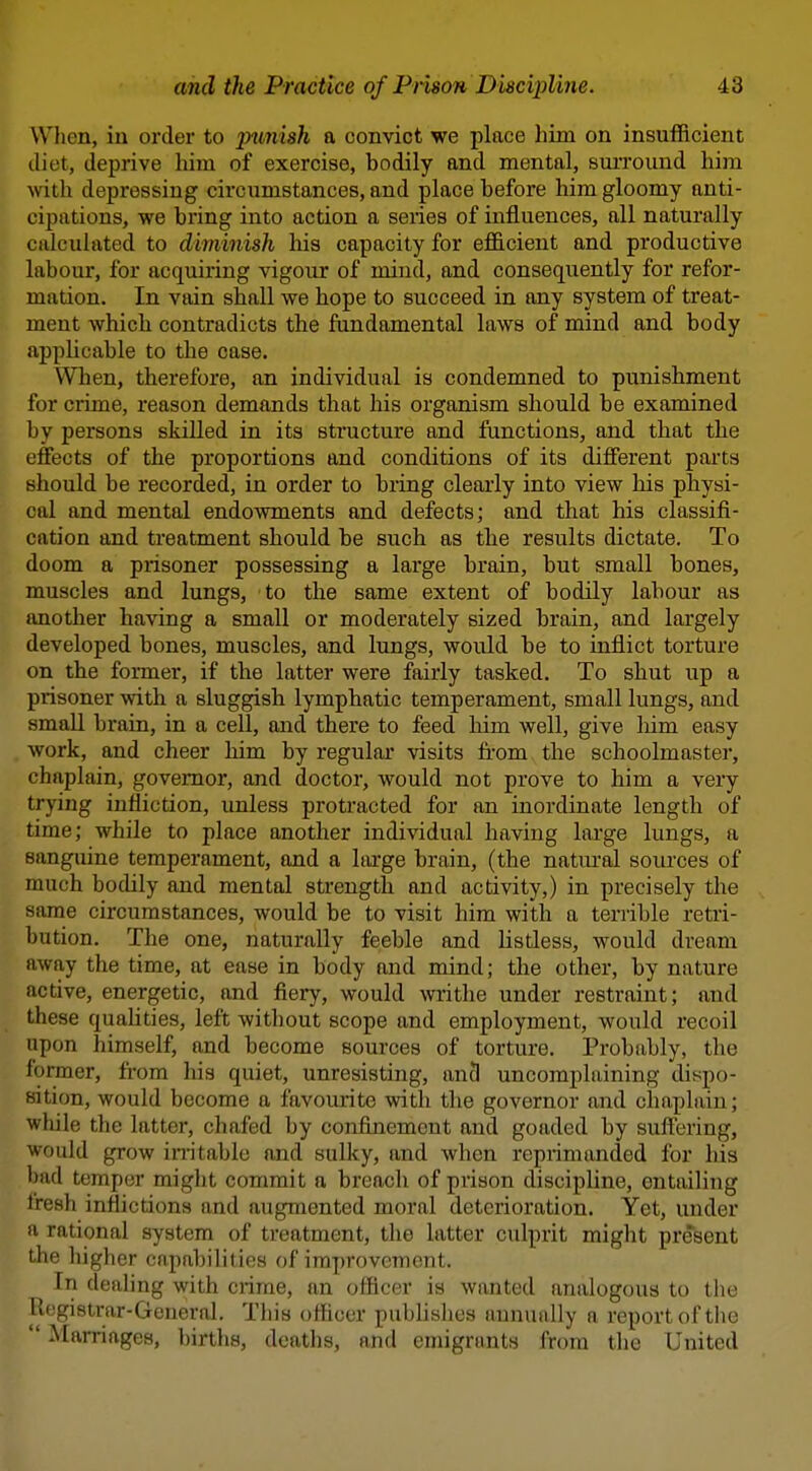 Wlien, in order to jnmish a convict we place him on insufficient diet, deprive him of exercise, bodily and mental, surround him ■with, depressing circumstances, and place before him gloomy anti- cipations, we bring into action a series of influences, all naturally calculated to diminish his capacity for efficient and productive labour, for acquiring vigour of mind, and consequently for refor- mation. In vain shall we hope to succeed in any system of treat- ment which contradicts the fundamental laws of mind and body appUcable to the case. Wlien, therefore, an individual is condemned to punishment for crime, reason demands that his organism should be examined by persons skilled in its structure and functions, and that the effects of the proportions and conditions of its different parts should be recorded, in order to bring clearly into view his physi- cal and mental endowments and defects; and that his classifi- cation and treatment should be such as the results dictate. To doom a prisoner possessing a large brain, but small bones, muscles and lungs, to the same extent of bodily labour as another having a small or moderately sized brain, and largely developed bones, muscles, and lungs, would be to inflict torture on the former, if the latter were fairly tasked. To shut up a prisoner with a sluggish lymphatic temperament, small lungs, and small brain, in a cell, and there to feed him well, give liim easy work, and cheer him by regular visits from, the schoolmaster, chaplain, governor, and doctor, would not prove to him a very trying infliction, unless protracted for an inordinate length of time; while to place another individual having large lungs, a sanguine temperament, and a large brain, (the natural sources of much bodily and mental strength and activity,) in precisely the same circumstances, would be to visit him with a terrible retri- bution. The one, naturally feeble and listless, would dream away the time, at ease in body and mind; the other, by nature active, energetic, and fiery, would writhe under restraint; and these quahties, left without scope and employment, would recoil upon himself, and become sources of torture. Probably, the former, from his quiet, unresisting, an3 uncomplaining dispo- sition, would become a favourite with the governor and chaplain; while the latter, chafed by confinement and goaded by suftering, would grow in-itable and sulky, and when reprimanded for his bad temper might commit a breach of prison discipline, entailing fresh inflictions and augmented moral deterioration. Yet, under a rational system of treatment, the latter culprit might present the higher capabilities of improvement. In dealing with crime, an officer is wanted analogous to the Itogistrar-General. This officer publishes annuiilly a report of the ■ Marriages, births, deaths, and emigrants from the United