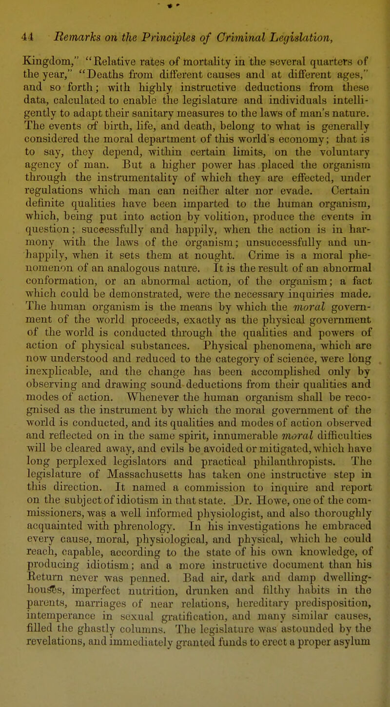 ♦ » 44 Remarks on the Principles of Criminal Legislation, Kingdom, Relative rates of mortality in the several quarters of the year, Deaths from different causes and at different ages, and so forth; with highly instructive deductions from these data, calculated to enable the legislature and individuals intelli- gently to adapt their sanitary measures to the laws of man's nature. The events of birth, life, and death, belong to what is generally considered the moral department of tliis world's economy; that is to say, they depend, within certain limits, on the voluntai7 agency of man. But a higher power has placed the organism through the instrumentahty of which they are effected, under regulations which man can neitlier alter nor evade. Certain definite qualities have been imparted to the human organism, which, being put into action by volition, produce the events in question; suceessfully and happily, when the action is in har- mony Avith the laws of the organism; unsuccessfully and un- happily, when it sets them at nought. Crime is a moral phe- nomenon of an analogous nature. It is the result of an abnonnal conformation, or an abnormal action, of the organism; a fact wliich could be demonstrated, were the necessai^ inquiries made. The human organism is the means by which the moral govern- ment of the world proceeds, exactly as the physical government of the world is conducted through the qualities and powers of action of physical substances. Physical phenomena, wliich are now understood and reduced to the category of science, were long inexplicable, and the change has been accomplished only by observing and drawing sound deductions from their quahties and modes of action. Whenever the human organism shall be reco- gnised as the instrument by which the moral government of the world is conducted, and its quahties and modes of action observed and reflected on in the same spirit, innumerable moral difficulties will be cleared away, and evils be avoided or mitigated, which have long perplexed legislators and practical pliilanthropists. The legislature of Massachusetts has taken one instructive step in tliis direction. It named a commission to inquire and report on the subject of idiotism in that state. ,Dr. Howe, one of the com- missioners, was a well infomed physiologist, and also thoroughly acquainted with phrenology. In his investigations he embraced every cause, moral, physiological, and physical, which he could reach, capable, according to the state of his own knowledge, of producing idiotism; and a more instructive document than his Return never was penned. Bad air, dark and damp dwelling- hou^s, imperfect nutrition, drunken and filtliy habits in the pai'onts, marriages of near relations, hereditary predisposition, intemperance in sexual gratification, and many similar causes, filled the ghastly columns. The legislature was astounded by the revelations, and immediately granted funds to erect a proper asylum