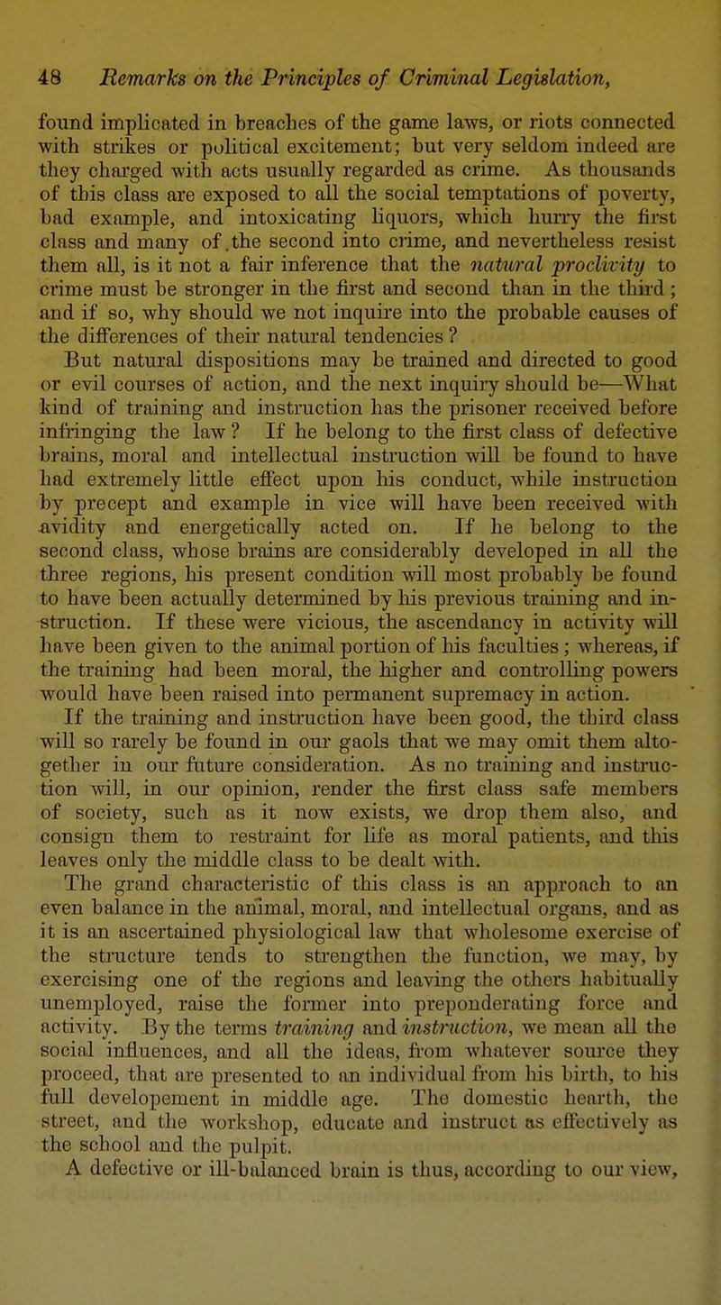 found implicated in breaches of the game laws, or riots connected with strikes or political excitement; but very seldom indeed are they charged with acts usually regarded as crime. As thousands of this class are exposed to all the social temptations of poverty, bad example, and intoxicating liquors, which huiTy the first class and many of .the second into crime, and nevertheless resist them all, is it not a fair inference that the nattoral proclivity to crime must be stronger in the first and second than in the third; and if so, why should we not inquire into the probable causes of the dijOferences of their natural tendencies ? But natural dispositions may be trained and directed to good or evil courses of action, and the next inquiiy should be—What kind of training and instruction has the prisoner received before infringing the law ? If he belong to the first class of defective brains, moral and intellectual instruction will be found to have had extremely little effect upon his conduct, while instruction by precept and example in vice will have been received with -avidity and energetically acted on. If he belong to the second class, whose brains are considerably developed in all the three regions, his present condition will most probably be found to have been actually determined by his previous training and in- struction. If these were vicious, the ascendancy in activity will have been given to the animal portion of his faculties; whereas, if the training had been moral, the higher and controlling powers would have been raised into permanent supremacy in action. If the training and instruction have been good, the third class will so rarely be found in our gaols that we may omit them alto- gether in our future consideration. As no traioing and instruc- tion will, in our opinion, render the first class safe members of society, such as it now exists, we drop them also, and consign them to restraint for life as moral patients, and this leaves only the middle class to be dealt with. The grand characteristic of this class is an approach to an even balance in the animal, moral, and intellectual organs, and as it is an ascertained physiological law that wholesome exercise of the structure tends to strengthen the function, Ave may, by exercising one of the regions and leaving the others habitually unemployed, raise the fonner into preponderating force and activity. By the terms training and instruction, we mean all the social influences, and all the ideas, fi-om whatever source they proceed, that are presented to an individual from his birth, to his full developement in middle age. The domestic hearth, the street, and the workshop, educate and instruct as effectively as the school and the pulpit. A defective or iU-balanced brain is thus, according to our view.