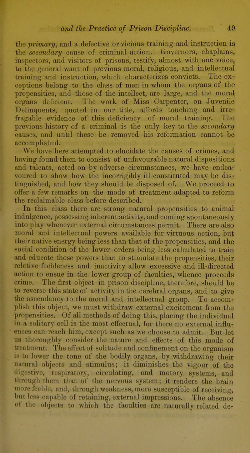 the pnma'i'y, and a defective or vicious training and instruction is the secondary cause of criminal action. Governors, chaplains, inspectors, and visitors of prisons, testify, almost with one voice, to the general want of previous moral, religious, and intellectual training and instruction, which characterizes convicts. The ex- ceptions belong to the class of men in whom the organs of the propensities, and those of the intellect, are large, and the moral organs deficient. The work of Miss Cai-penter, on Juvenile Delinquents, quoted in our title, afibrds toucliing and irre- fragable evidence of this deficiency of moral training. The previous liistoiy of a criminal is the only key to the secondary causes, and until these he removed his reformation cannot be accomplished. We have here attempted to elucidate the causes of crimes, and having found them to consist of unfavourable natural dispositions and talents, acted on by adverse circumstances, we have endea- voured to show how the incorrigibly ill-constituted may be dis- tinguished, and how they should be disposed of. We proceed to offer a few remarks on the mode of treatment adapted to reform the reclaimable class before described. In this class there aie strong natural propensities to animal indulgence, possessing inherent activity, and coming spontaneously into play whenever external circumstances peiToit. There are also moral and intellectual powers available for virtuous action, but tlieir native energy being less than that of the propensities, and the social condition of the lower orders being less calculated to train and educate those powers than to stimulate the propensities, their relative feebleness and inactivity allow excessive and ill-directed action to ensue in the lower group of faculties, whence proceeds crime. The first object in prison discipline, therefore, should be to reverse this state of activity in the cerebral organs, and to give the ascendancy to the moral and intellectual group. To accom- plisli this object, we must withdraw external excitement from the propensities. Of all methods of doing this, placing the individual in a solitary cell is the most effectual, for there no external influ- ences can reach liim, except such as we choose to admit. But let us thoroughly consider the nature and effects of this mode of treatment. The effect of solitude and confinement on the organism is to lower the tone of the bodily organs, by withdrawing their natural objects and stimulus; it diminishes the vigour of the digestive, respu'atoiy, circulating, and motory systems, and through them that of the nei-vous system; it renders tlie brain more feeble, and, through weakness, more susceptible of receiving, but less capable of retaining, external impressions. The absence of the objects to which the faculties ore naturally related de-