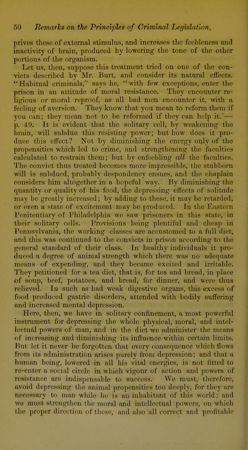 prives these of external stimulus, nnd increases the feebleness and inactivity of brain, produced by lowering the tone of the other portions of the organism. Let us, then, suppose this treatment tried on one of the con- victs described by Mr. Bui't, and consider its natural effects. Habitual criminals, says he, with few exceptions, enter the prison in an attitude of moral resistance. They encounter re- ligious or moral reproof, as all bad men encounter it, with a feeUng of aversion. They know that you mean to reform them if you can; they mean not to be reformed if they can help it.— p. 49. It is evident that the solitary cell, by weakening the brain, will subdue this resisting power; but how does it pro- duce this effect? Not by diminishing the energy only of the propensities which led to crime, and strengthening the faculties calculated to restrain them; but by enfeebling all the faculties. The convict thus treated becomes more impressible, the stubborn will is subdued, probably despondency ensues, and the chaplain considers him altogether in a hopeful way. By diminishing the quantity or quality of his food, the depressing effects of solitude may be greatly increased; by adding to these, it may be retarded, or even a state of excitement may be produced. In the Easteni Penitentiary of Philadelphia we saw prisoners in this state, in their sohtary cells. Provisions being plentiful and cheap in Pennsylvania, the working classes are accustomed to a full diet, and tliis was continued to the convicts in prison according to the general standard of their class. In healthy individuals it pro- duced a degree of animal strength which there was no adequate means of expending, and they became excited and irritable. They petitioned for a tea diet, that is, for tea and bread, in place of soup, beef, potatoes, and bread, for dinner, and were thus relieved. In such as had weak digestive organs, this excess of food produced gastric disorders, attended with bodily suffering and increased mental depression. Here, then, we have in solitary confinement, a most powerful instiiiment for depressing the whole physical, moral, and intel- lectual powers of man, and in the diet we administer tlie means of increasing and diminishing its influence within certain limits. But let it never be forgotten that every consequence which flows from its administration arises ])urely fi'om depression; and that a human being, lowered in all his vital energies, is not fitted to re-enter a social circle in which vigour of action and powers of resistance are indispensable to success. We must, therefore, avoid depressing the a.nimal propensities too deeply, for they are necessary to man while he is an inhabitant of tliis Avorld; and we must strengthen the moral and intellectual powers, ou which the proper direction of these, and also all correct and profitable