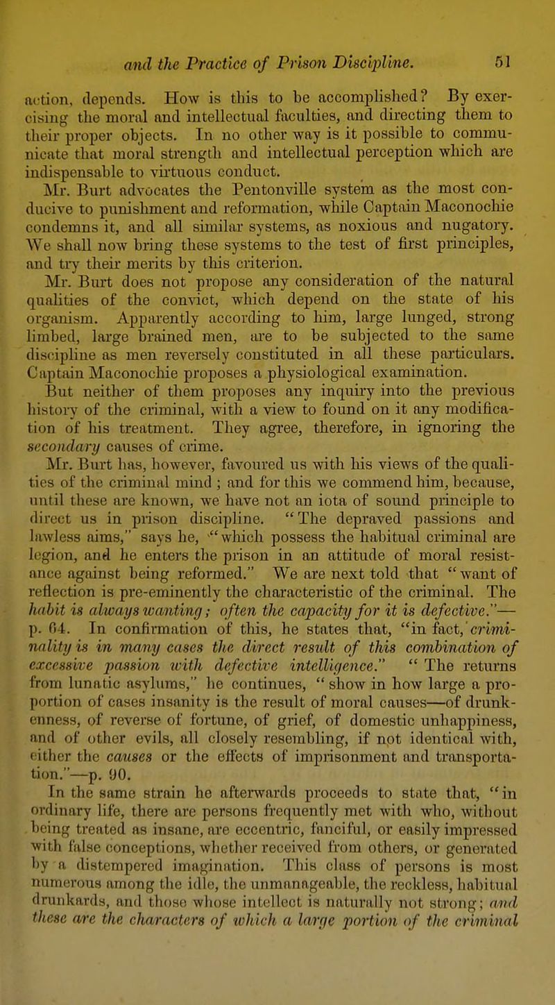 action, deponds. How is this to be accomplished ? By exer- cising the moral and intellectual faculties, and directing them to their proper objects. In no other way is it possible to commu- nicate that moral strength and intellectual perception which are indispensable to vii'tuous conduct. Mr. Burt advocates the Pentonville systein as the most con- ducive to punishment and reformation, while Captain Maconochie condemns it, and all similar systems, as noxious and nugatory. We shall now bring these systems to the test of first principles, and ti7 their merits by tliis criterion. Mr. Burt does not propose any consideration of the natural qualities of the convict, which depend on the state of his organism. Apparently according to him, large lunged, strong limbed, large brained men, t\xe to be subjected to the Sixme discipline as men reversely constituted in all these particulars. Captain Maconochie proposes a physiological examination. But neither of them proposes any inquiry into the previous history of the criminal, with a view to found on it any modifica- tion of his treatment. They agree, therefore, in ignoring the secondary causes of crime. Mr. Burt has, however, favoured us with his views of the quali- ties of the criminal mind ; and for this we commend him, because, until these are known, we have not an iota of sound principle to direct us in prison discipline. The depraved passions and lawless aims, says he, which possess the habitual criminal are legion, and he enters the prison in an attitude of moral resist- ance against being refoi'med. We are next told that *' want of reflection is pre-eminently the characteristic of the criminal. The habit is always wanting; often the capacity for it is defective.— p. fi4. In confirmation of this, he states that, in fact, criwi- nality is in many cases the direct residt of this combination of excessive passion with defective intelUfience. The returns from lunatic asylums, he continues, show in how large a pro- portion of cases insanity is the result of moral causes—of drunk- enness, of reverse of fortune, of grief, of domestic unhappiness, and of other evils, all closely resembling, if not identical with, cither the causes or the effects of impiisonment and transporta- tion.—p, 90. In the same strain he afterwards proceeds to state that, in ordinary life, there are persons frequently met with who, without being treated as insane, are eccentric, fanciful, or easily impressed with false conceptions, whether received from others, or generated by a distempered imagination. This class of persons is most numerous among the idle, the unmanageable, the reckless, habitual drunkards, and those whose intellect is naturally not strong; and these are the characters of %vhich a large portion of the criminal