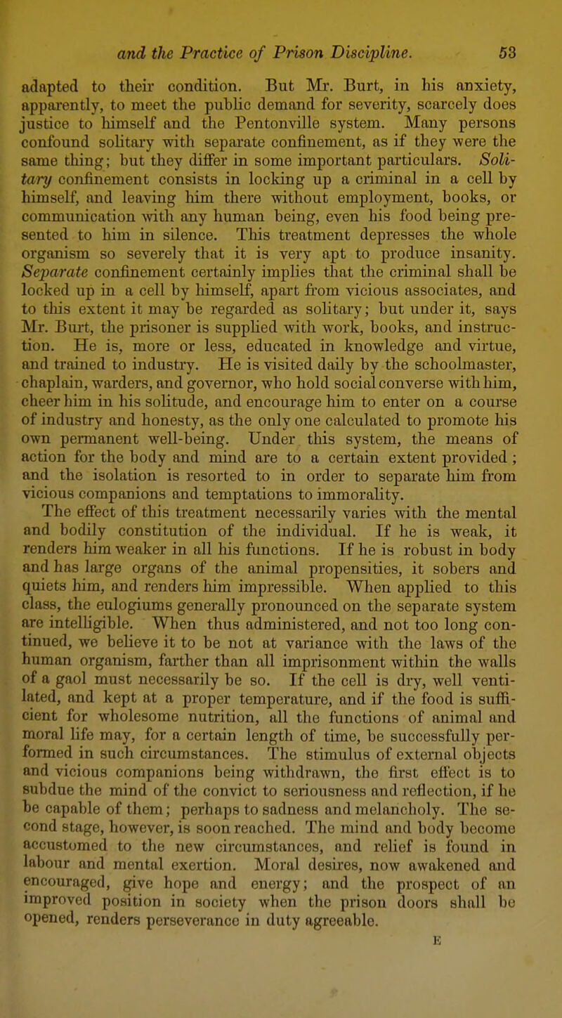 adapted to their condition. But Mr. Burt, in his anxiety, apparently, to meet the pubUc demand for severity, scarcely does justice to himself and the Pentonville system. Many persons confound soHtary with sepai'ate confinement, as if they were the same thing; but they differ in some important particulars. Soli- tary confinement consists in locking up a criminal in a cell by himself, and leaving him there without employment, books, or communication -with any human being, even his food being pre- sented to him in silence. This treatment depresses the whole organism so severely that it is very apt to produce insanity. Separate confinement certainly implies that the criminal shall be locked up in a cell by himself, apart from vicious associates, and to this extent it may be regarded as solitary; but under it, says Mr. Burt, the prisoner is supphed with work, books, and instruc- tion. He is, more or less, educated in knowledge and virtue, and trained to industry. He is visited daily by the schoolmaster, chaplain, warders, and governor, who hold social converse with him, cheer him in his solitude, and encourage him to enter on a course of industry and honesty, as the only one calculated to promote his own permanent well-being. Under this system, the means of action for the body and mind are to a certain extent provided ; and the isolation is resorted to in order to separate him from vicious companions and temptations to immorality. The effect of this treatment necessarily varies with the mental and bodily constitution of the individual. If he is weak, it renders him weaker in all his functions. If he is robust in body and has large organs of the animal propensities, it sobers and quiets him, and renders liim impressible. When applied to this class, the eulogiums generally pronounced on the separate system are intelhgible. When thus administered, and not too long con- tinued, we believe it to be not at variance with the laws of the human organism, faither than all imprisonment within the walls of a gaol must necessarily be so. If the cell is dry, well venti- lated, and kept at a proper temperature, and if the food is suffi- cient for wholesome nutrition, all the functions of animal and moral life may, for a certain length of time, be successfully per- formed in such circumstances. The stimulus of external objects and vicious companions being withdrawn, the first effect is to subdue the mind of the convict to seriousness and reflection, if he be capable of them; perhaps to sadness and melancholy. The se- cond stage, however, is soon reached. The mind and body become accustomed to the new circumstances, and relief is found in labour and mental exertion. Moral desires, now awakened and encouraged, give hope and energy; and the prospect of an improved position in society when the prison doors shall bo opened, renders perseverance in duty agreeable. E