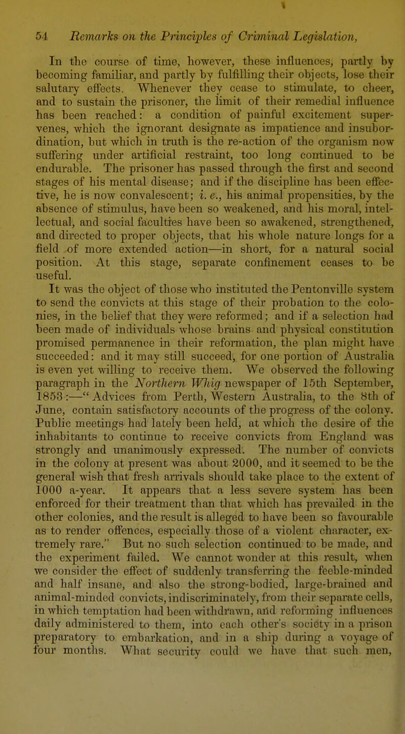 In the course of time, however, these influences, partly by becoming familiar, and partly by fulfilling their objects, lose their salutai-y efiects. Wlienever they cease to stimulate, to cheer, and to sustain the prisoner, the limit of their remedial influence has been reached: a condition of painful excitement super- venes, wliich the ignorant designate as impatience and insubor- dination, but which in truth is the re-action of the organism now sufiering under artificial restraint, too long continued to be endurable. The prisoner has passed through the fu-st and second stages of his mental disease; and if the discipline has been effec- tive, he is now convalescent; i. e., his animal propensities, by the absence of stimulus, have been so weakened, and his moral, intel- lectual, and social faculties have been so awakened, strengthened, and directed to proper objects, that his whole nature longs for a field of more extended action—in short, for a natural social position. At this stage, separate confinement ceases to be useful. It was the object of those who instituted the Pentonville system to send the convicts at this stage of their probation to the colo- nies, in the belief that they were reformed; and if a selection had been made of individuals whose brains and physical constitution promised pennanence in their reformation, the plan might have succeeded: and it may still succeed, for one portion of Austraha is even yet willing to receive them. We observed the following pai'agraph in the Northern Whig newspaper of 15th September, 1853:—Advices from Perth, Western Australia, to the 8th of June, contain satisfactory accounts of the progress of the colony. Public meetings had lately been held, at which the desire of the inhabitants to continue to receive convicts from England was strongly and unanimously expressed. The number of convicts in the colony at present was about 2000, and it seemed to be the general wish that fi'esh arrivals sho\xld take place to the extent of 1000 a-year. It appears that a less severe system has been enforced for their ti'eatment than that which has prevailed in the other colonies, and the result is alleged to have been so favourable as to render oifences, especially those of a violent character, ex- tremely rare. But no such selection continued to be made, and the experiment failed. We cannot wonder at this result, when we consider the effect of suddenly transferring the feeble-minded and half insane, and also the strong-bodied, large-brained and animal-minded convicts, indiscriminately, from their separate cells, in which temptation had been withdrawn, aiid reforming influences daily administered to them, into each other's society in a prison preparatory to embarkation, and in a ship during a voyage of four months. What security could we have that such men.