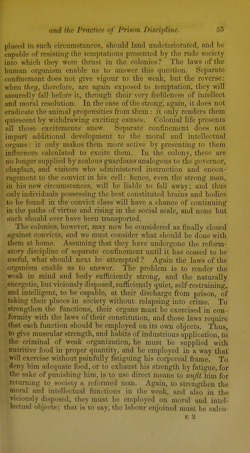 placed in such circumstances, should land undeteriorated, and be capable of resisting the temptations presented by the rude society into wliich they were thrust in the colonies ? The laws of the human organism enable us to answer this question. Separate confinement does not give vigour to the weak, but the reverse: when they, therefore, are again exposed to temptation, they will assuredly fall before it, through their veiy feebleness of intellect and moral resolution. In the case of the strong, again, it does not eradicate the animal propensities from them : it only renders them quiescent by withdrawing exciting causes. Colonial life presents all those excitements anew. Sepai-ate confinement does not impart additional development to the moral and intellectual organs: it only makes them more active by presenting to them influences calculated to excite them. In the colony, these ai'e no longer supplied by zealous guardians analogous to the governor, chaplain, and visitors who administered instruction and encou- ragement to the convict in his cell: hence, even the strong man, in his new circumstances, will be liable to fall away; and thus only individuals possessing the best constituted brains and bodies to be found in the convict class will have a chance of continuing in the paths of virtue and rising in the social scale, and none but such should ever have been transported. The colonies, however, may now be considered as finally closed against convicts, and we must consider what should be done with them at home. Assuming that they have undergone the reform- atory discipUne of separate confinement until it has ceased to be useful, what should next be attempted ? Again the laws of the organism enable us to answer. The problem is to render the weak in mind and body sufficiently strong, and the naturally energetic, but viciously disposed, sufficiently quiet, self-restraining, and intelligent, to be capable, at their discharge fi-om prison, of taking their places in society without relapsing into crime. To strengthen the functions, their organs must be exercised in con- formity with the laws of their constitution, and those laws require that each function should be employed on its own objects. Thus, to give muscular strength, and habits of industrious apphcation, to the criminal of weak organization, he must be supplied with nutritive food in proper quantity, and be employed in a way that will exercise without painfully fatiguing his corporeal frame. To deny him adequate food, or to exhaust his strength by fatigue, for the sake of punishing him, is to use direct means to tinjit him for returning to society a reformed man. Again, to strengthen the moral and intellectual functions in the weak, and also in the viciously disposed, they must be employed on moral and intel- lectual objects; that is to say, the labour enjoined must be calcu-