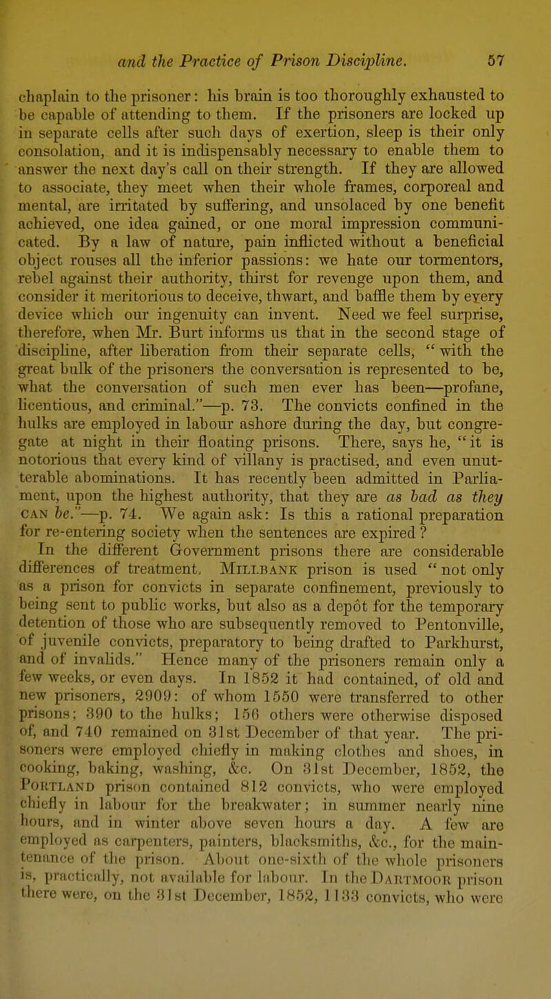 chaplain to the prisoner: liis brain is too thoroughly exhausted to be capable of attending to them. If the prisoners are locked up in separate cells after such days of exertion, sleep is their only consolation, and it is indispensably necessary to enable them to answer the next day's call on their strength. If they are allowed to associate, they meet when their whole frames, corporeal and mental, are initated by suffering, and unsolaced by one benefit achieved, one idea gained, or one moral impression communi- cated. By a law of natui'e, pain inflicted without a beneficial object rouses all the inferior passions: we hate our tormentors, rebel against their authority, thirst for revenge upon them, and consider it meritorious to deceive, thwart, and baffle them by eyery device which our ingenuity can invent. Need we feel surprise, therefore, when Mr. Burt informs us that in the second stage of (lisciphne, after liberation from their separate cells,  with the great bulk of the prisoners the conversation is represented to be, what the conversation of such men ever has been—profane, licentious, and criminal.—p. 73. The convicts confined in the hulks are employed in labour ashore during the day, but congre- gate at night in their floating prisons. There, says he, it is notorious that every kind of villany is practised, and even unut- terable abominations. It has recently been admitted in Parlia- ment, upon the highest authority, that they are as bad as they CAN be.—p. 74. We again ask: Is this a rational preparation for re-entering society when the sentences are expired ? In the different Government prisons there are considerable differences of treatment. Millbank prison is used  not only as a prison for convicts in separate confinement, previously to being sent to public works, but also as a depot for the temporary detention of those who are subsequently removed to Pentonville, nf juvenile convicts, preparatory to being di-afted to Parkhurst, and of invalids. Hence many of the prisoners remain only a few weeks, or even days. In 1852 it had contained, of old and new prisoners, 2909: of whom 1650 were transferred to other prisons; 390 to the hulks; 150 others were otherwise disposed of, and 740 remained on 31st December of that year. The pri- soners were employed chiefly in making clothes and shoes, in cooking, baking, washing, &c. On 31st December, 1852, the Portland prison contained 812 convicts, who were employed chiefly in labour for the breakwater; in summer nearly nine hours, and in winter above seven hours a day. A few are (employed as carpenters, painters, blacksmiths, &c., for the main- I'mance of the prison. About one-sixth of the whole prisoners IS, practically, not available for labour. In the Dartmoor prison there were, on the Mist December, 1852, 1133 convicts, who were