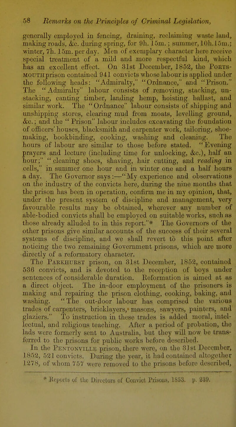 generally employed in fencing, draining, reclaiming waste land, making roads, &c. during spring, for 9h. 15m.; summer, lOh. 15m.; winter, 7h. 15m. per day. Men of exemplai'y character liere receive special treatment of a mild and more respectful kind, which has an excellent effect. On 31st Decemher, 1852, the Ports- mouth prison contained 941 convicts whose labour is applied under the following heads: Admiralty, Ordnance, and Prison. The  Admiralty labour consists of removing, stacking, un- stacking, canting timber, landing hemp, hoisting ballast, and similar work. The  Ordnance labour consists of shipping and imshipping stores, clearing mud from moats, levelling ground, &c.; and the  Prison labour includes excavating the foundation of officers' houses, blacksmith and carpenter work, tailoring, shoe- making, bookbinding, cooking, w^asliing and cleaning. The hours of labour are similar to those before stated. Evening prayers and lecture (including time for unlocking, &c.), half an hour;  cleaning shoes, shaving, hair cutting, and reading in cells, in summer one hour and in winter one and a half hours a day. The Governor says:—My experience and obsei-vations on the industiy of the convicts here, during the nine months that the prison has been in operation, confirm me in my opinion, that, under the present system of discipline and management, very favourable results may be obtained, wherever any number of able-bodied convicts shall be employed on suitable works, such as those akeady alluded to in this report.* The Governors of the other prisons give similar accounts of the success of their several systems of discipline, and we shall revert to this point after noticing the two remaining Government prisons, wliich ai'e more directly of a refonnatory character. The Paekhurst prison, on 31st December, 1852, contained 636 convicts, and is devoted to the reception of boys under sentences of considerable duration. Eeformation is aimed at as a direct object. The in-door employment of the prisoners is making and repaiiing the prison clothing, cooking, baking, and washing.  The out-door labour' has comprised the various trades of cai'penters, bricklayers,' masons, sawyers, painters, and glaziers. To instruction in these trades is added moral, intel- lectual, and rehgious teaching. After a period of probation, the lads were formerly sent to Austraha, but they will now be trans- ferred to the prisons for public works before described. In the Pentonville prison, there were, on the 31st December, 1852, 521 convicts. Diuing the year, it had contained altogether 1278, of whom 757 were removed to the prisons before described. * Reports of llic Directors of Convict Prisons, 1853. p. 239.