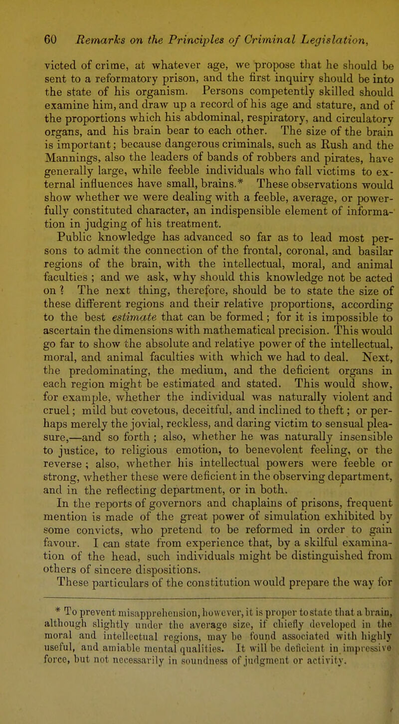 victed of crime, at whatever age, we propose that he should be sent to a reformatory prison, and the first inquiry should be into the state of his organism. Persons competently skilled should examine him, and draw up a record of his age and stature, and of the proportions which his abdominal, respiratory, and circulatory organs, and his brain bear to each other. The size of the brain is important; because dangerous criminals, such as Ru.sh and the Mannings, also the leaders of bands of robbers and pirates, have generally large, while feeble individuals who fall victims to ex- ternal influences have small, brains.* These observations would show whether we were dealing with a feeble, average, or power- fully constituted character, an indispensible element of informa- tion in judging of his treatment. Public knowledge has advanced so far as to lead most per- sons to admit the connection of the frontal, coronal, and basilar regions of the brain, with the intellectual, moral, and animal faculties ; and we ask, why should this knowledge not be acted on 1 The next thing, therefore, should be to state the size of these different regions and their relative proportions, according to the best estimate that can be formed; for it is impossible to ascertain the dimensions with mathematical precision. This would go far to show the absolute and relative power of the intellectual, moral, and animal faculties with which we had to deal. Next, the predominating, the medium, and the deficient organs in each region might be estimated and stated. This would show, for example, whether the individual was naturally violent and cruel; mild but covetous, deceitful, and inclined to theft; or per- haps merely the jovial, reckless, and daring victim to sensual plea- sure,—and so forth ; also, whether he was naturally insensible to justice, to religious emotion, to benevolent feeling, or the reverse ; also, whether his intellectual powers were feeble or strong, whether these were deficient in the observing department, and in the reflecting department, or in both. In the reports of governors and chaplains of prisons, frequent mention is made of the great power of simulation exhibited by some convicts, who pretend to be reformed in order to gain favour. I can state from experience that, by a skilful examina- tion of the head, such individuals might be distinguished from others of sincere dispositions. These particulars of the constitution would prepare the way for * To prevent misapprehension, liowover, it is proper testate that a brain, although slightly under the average size, if chiefly developed in the moral and intellectual regions, may he found associated with highly useful, and amiable mental qualities. It will be deficient in impressive force, but not necessarily in soundness of Judgment or activity.