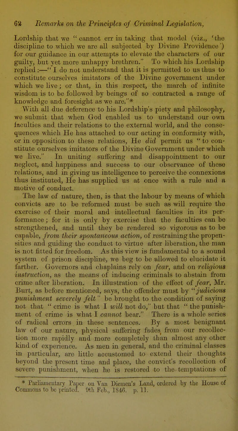 Lordship that we cannot err in taking that model (viz., 'the discipline to which we are all subjected by Divine Providence') for our guidance in our attempts to elevate the characters of our guilty, but yet more unhappy brethren. To which his Lordship replied :— I do not understand that it is permitted to us thus to constitute ourselves imitators of the Di'sone government imder which we live; or that, in this respect, the march of infinite wisdom is to be followed by beings of so contracted a range of knowledge and foresight as we axe.* With all due deference to his Lordship's piety and philosophy, we submit that when God enabled us to understand our own faculties and their relations to the external world, and the conse- quences which He has attached to our acting in conformity with, or in opposition to these relations. He did pennit us  to con- stitute ourselves imitators of the Divine Government under which we hve. In uniting suffering and disappointment to our neglect, and happiness and success to our obseivance of these relations, and in giving us intelligence to perceive the connexions thus instituted. He has supplied us at once with a rule and a motive of conduct. The law of nature, then, is that the labour by means of which convicts are to be reformed must be such as will require the exercise of their moral and intellectual faculties in its per- formance ; for it is only by exercise that the faculties can be strengthened, and until they be rendered so vigorous as to be capable, from their spontaneous action, of restraining the propen- sities and guiding the conduct to virtue after liberation, the man is not fitted for fi-eedom. As this view is fundamental to a sound system of prison discipline, we beg to be allowed to elucidate it farther. Governors and chaplains rely on fear, and on religious instruction, as the means of inducing criminals to abstain from crime after liberation. In illustration of the effect of fear, Mr. Burt, as before mentioned, says, the offender must by judicious punishment severely felt  be brought to the condition of saying not that  crime is what I will not do, but that  the punish- ment of crime is what I cannot bear. There is a whole series of radical errors in these sentences. By a most benignant law of our nature, physical suffering fades from our recollec- tion more rapidly and more completely than almost any other kind of experience. As men in general, and the criminal classes in particular, arc little accustomed to extend then' thouglits beyond the present time and place, tlie convict's recollection of severe punishment, when he is restored to the temptations of * Parliamcutary Paper ou Van Diemcu's Land, ordered by the House of Commons to be printed. Otli Feb., 1840. p. 11.