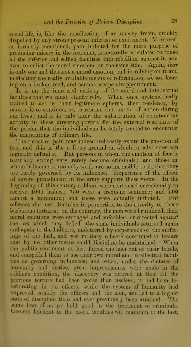 social life, is, like the recollection of an uneasy dream, quickly dispelled by any strong present interest or excitement. Moreover, as formerly mentioned, pain inflicted for the mere puipose of producing misery in the recipient, is naturally calculated to rouse all the inferior and selfish faculties into rebellion against it, and even to enhst the moral emotions on the same side. Again, fear is only one and that not a moral emotion, and in relying on it and neglecting the really available means of reformation, we are lean- ing on a broken reed, and cannot escape disappointment. It is on the increased activity of the moral and intellectual faculties that we must chiefly rely. When once systematically trained to act in their legitimate spheres, their tendency, by nature, is to continue, or, to resume that mode of action during our lives; and it is only after the substitution of spontaneous activity in these du'ecting powers for the external restraints of the prison, that the individual can be safely trusted to encounter the temptations of ordinary hfe. The threat of pain may indeed indirectly excite the emotion of fear, and tliis is the sohtai'y ground on which its advocates can logically defend it. But persons in whom the emotion of fear is naturally strong very rarely become criminals; and those in whom it is constitutionally weak are so insensible to it, that they are rarely governed by its influence. Experience of the effects of severe punishment in the ai-my supports these views. In the beginning of this centiu-y soldiers were sentenced occasionally to receive 1000 lashes; 750 were a frequent sentence; and 500 almost a minimum; and these were actually inflicted. But offences did not diminish in proportion to the severity of these barbarous tortures; on the contrary, the men were brutalized, their moral emotions were outraged and enfeebled, or directed against the law which they defied; the same individuals returned again and again to the halberts, undeterred by experience of the suffer- ings of the lash, tmd yet militaiy officers continued to declare tliat by no other means could discipline be maintained. When the public sentiment at last forced the lash out of their hands, and compelled them to use their own moral and intellectual facul- ties as governing influences; and when, under the dictates of lumianity and justice, great improvements were made in the soldier's condition, the discovery was arrived at that all tlie previous torture had been worse than useless; it had been de- teriorating in its effects, while the system of humanity had improved equally the officers and the men, and led to a liigher state of discipline than had ever previously been attained. Tlie same laws of nature hold good in the treatment of criminals. Gaolers deficient in the moral faculties wiU maintain to the last,