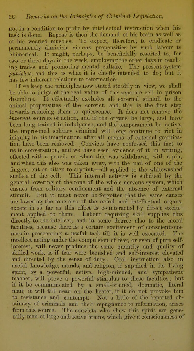 not in a condition to profit by intellectual instruction when his task is done. Eepose is then the demand of his brain as well as of his wearied muscles. To expect, therefore, to eradicate or permanently diminish vicious propensities by such labour is cliimerical. It might, perhaps, be beneficially resorted to, for two or three days in the week, employing the other days in teach- ing trades and promoting mental culture. The present system punishes, and this is what it is chiefly intended to do; but it has few inherent relations to reformation. If we keep the principles now stated steadily in view, we shall be able to judge of the real value of the separate cell in prison discipline. It effectually excludes all external stimuli to the animal propensities of the convict, and this is the first step towards reducing them to quiescence. It does not remove the internal sources of action, and if the organs be large, and have been long trained in indulgence, and the temperament be active, the imprisoned solitaiy criminal >vill long continue to riot in iniquity in Ms imagination, after all means of external gi'atifica- tion have been removed. Convicts have confessed this fact to us in conversation, and we have seen evidence of it in writing, efi'ected with a pencil, or when this was withdrawn, with a pin, and when this also was taken away, with the nail of one of the fingers, cut or bitten to a point,—all applied to the whitewashed surface of the cell. This internal activity is subdued by the general lowering of the tone of the whole nervous system, which ensues from solitary confinement and the absence of external stimuli. But it must never be forgotten that the same causes are lowering the tone also of the moral and intellectual organs, except in so far as this effect is counteracted by direct excite- ment applied to them. Labour requiring isldll supplies this directly to the intellect, and in some degree also to the moral faculties, because there is a certain excitement of conscientious- ness in prosecuting a useful task till it is well executed. The intellect acting under the compulsion of fear, or even of pure self- interest, will never produce the same quantity and quality of skilled work, as if fear wexe banished and self-interest elevated and directed by the sense of duty. Oral instruction also in useful knowledge, morals, and religion, if supplied in its living spirit, by a powerful, active, liigh-minded, and sympathetic teacher, will prove a powerful stimulus to these faculties; but if it be communicated by a small-brained, dogmatic, hteral man, it will full dead on the hearer, if it do not provoke him to resistance and contempt. Not a little of the reported ob- stinacy of criminals and their repugnance to reformation, arises from this source. The convicts who show this spirit are gene- rally men of lai'ge and active brains, which give a consciousness of t