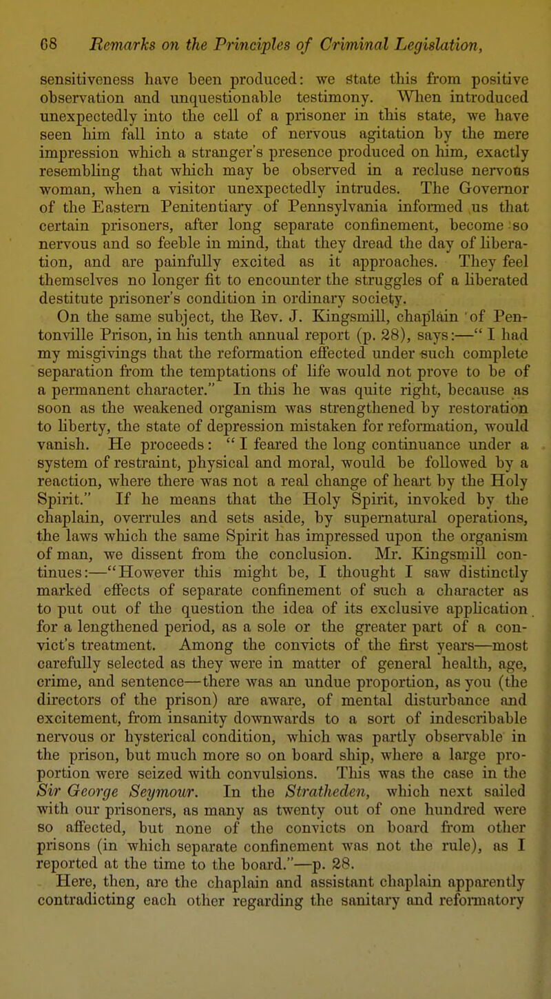 sensitiveness have been produced: we state this from positive observation and unquestionable testimony. When introduced unexpectedly into the cell of a prisoner in this state, we have seen him fall into a state of nervous agitation by the mere impression which a stranger's presence produced on him, exactly resembhng that which may be observed in a recluse nervous woman, when a visitor unexpectedly intrudes. The Governor of the Eastern Penitentiary of Pennsylvania informed us that certain prisoners, after long separate confinement, become - so nervous and so feeble in mind, that they dread the day of libera- tion, and are painfully excited as it approaches. They feel themselves no longer fit to encounter the struggles of a Kberated destitute prisoner's condition in ordinary society. On the same subject, the Eev. J. Kingsmill, chaplain 'of Pen- tonville Prison, in his tenth annual report (p. 28), says:— I had my misgivings that the reformation effected under -such complete separation from the temptations of life would not prove to be of a permanent character. In tins he was quite right, because as soon as the weakened organism was strengthened by restoration to hberty, the state of depression mistaken for reformation, would vanish. He proceeds:  I feared the long continuance under a system of restraint, physical and moral, would be followed by a reaction, where there was not a real change of heart by the Holy Spirit. If he means that the Holy Spirit, invoked by the chaplain, overrules and sets aside, by supernatural operations, the laws which the same Spirit has impressed upon the organism of man, we dissent from the conclusion. Mr. Kingsmill con- tinues:—However this might be, I thought I saw distinctly marked effects of separate confinement of such a character as to put out of the question the idea of its exclusive appUcation for a lengthened period, as a sole or the greater part of a con- vict's treatment. Among the convicts of the first years—most carefully selected as they were in matter of general health, age, crime, and sentence—there was an undue proportion, as you (the directors of the prison) are aware, of mental disturbance and excitement, from insanity downwards to a sort of indescribable nervous or hysterical condition, which was partly observable in the prison, but much more so on board ship, where a large pro- portion were seized with convulsions. Tliis was the case in the Sir George Seymour. In the Stratheden, which next sailed with our prisoners, as many as twenty out of one hundred were so affected, but none of the convicts on board fi*om other prisons (in which separate confinement was not the rule), as 11 reported at the time to the board.—p. 28. I Here, then, are the chaplain and assistant chaplain appai'ently I contradicting each other regarding the sanitary and refomiatoiy |