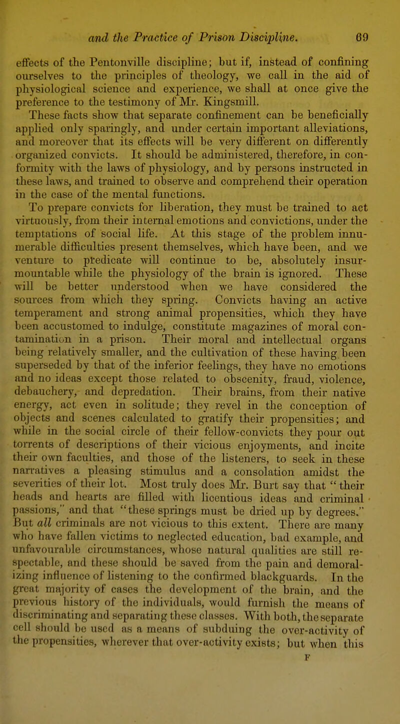 effects of the Peutonville discipline; but if, instead of confining ourselves to tlie principles of theology, we call in the aid of physiological science and experience, we shall at once give the preference to the testimony of Mr. Kingsmill. These facts show that separate confinement can be beneficially applied only sparingly, and under certain important alleviations, and moreover that its effects will be very different on differently organized convicts. It should be administered, therefore, in con- formity with the laws of physiology, and by persons instructed in these laws, and trained to observe and comprehend their operation in the case of the mental fonctions. To prepare convicts for liberation, they must be trained to act virtuously, fi.'om their internal emotions and convictions, under the temptations of social Ufe. At this stage of the problem innu- merable difl&culties present themselves, which have been, and we ventiu'e to predicate will continue to be, absolutely insur- mountable while the physiology of the brain is ignored. These will be better understood when we have considered the sources from which they spring. Convicts having an active temperament and strong animal propensities, which they have been accustomed to indulge, constitute magazines of moral con- tamination in a prison. Their moral and intellectual organs being relatively smaller, and the cultivation of these having been superseded by that of the inferior feehngs, they have no emotions and no ideas except those related to obscenity, fraud, violence, debauchery, and depredation. Their brains, from their native energy, act even in soHtude; they revel in the conception of objects and scenes calculated to gratify their propensities; and while in the social circle of their fellow-convicts they pour out toiTents of descriptions of their vicious enjoyments, and incite their own faculties, and those of the listeners, to seek in these nan-atives a pleasing stimulus and a consolation amidst the severities of their lot. Most truly does Mr. Burt say that  their heads and hearts are filled with licentious ideas and criminal passions, and that these springs must be diied up by degrees. But all cilminals are not vicious to this extent. There are many who have fallen victims to neglected education, bad example, and unfavourable circumstances, whose natural qualities are still re- spectable, and these should be saved from the pain and demoral- izing influence of hstening to the confirmed blackguards. In the great majority of cases the development of the brain, and the previous histoi7 of the individuals, would furnish the moans of discriminating and separating these classes. With both, the separate cell should be used as a means of subduing the over-activity of the propensities, wherever that over-activity exists; but when this F