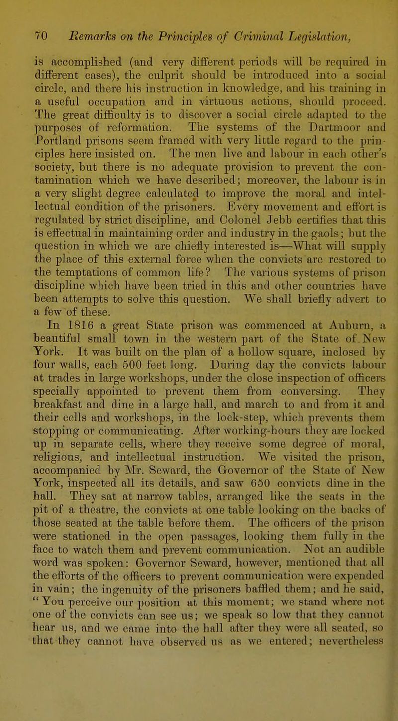 is accomplished (and very difTerent peiiods will be required iji dilFerent cases), the culprit should be introduced into a social circle, and there his instruction in knowledge, and his training in a useful occupation and in virtuous actions, should proceed. The great difficulty is to discover a social circle adapted to tlie purposes of reformation. The systems of the Dartmoor and Portland prisons seem framed with very little regard to the prin- ciples here insisted on. The men live and labour in each other's society, but there is no adequate provision to prevent the con- tamination which we have described; moreover, the labour is in a very shght degree calculated to improve the moral and intel- lectual condition of the prisoners. Every movement and effort is regulated by strict discipline, and Colonel Jebb certifies that tliis is effectual in maintaining order and industry in the gaols; but the question in which we are chiefly interested is—What will supply the place of this external force when the convicts are restored to the temptations of common life ? The various systems of prison discipline which have been tried in this and other countries have been attempts to solve this question. We shall briefly advert to a few of these. In 1816 a great State prison was commenced at Aubuni, a beautiful small town in the western pai't of the State of New York. It was built on the plan of a hollow square, inclosed by four walls, each 500 feet long. During day the con^^cts labour at trades in large workshops, under the close inspection of officers specially appointed to prevent them fi*om conversing. They breakfast and dine in a large hall, and march to and fi'om it and their cells and workshops, in the lock-stejj, which prevents them stopping or communicating. After worJdng-hours they are locked up in separate cells, where they receive some degree of moral, religious, and intellectual instruction. We visited the pi-ison, accompanied by Mr. Seward, the Governor of the State of New York, inspected all its details, and saw 650 convicts dine in the hall. They sat at narrow tables, arranged like the seats in the pit of a theatre, the convicts at one table looking on the backs of those seated at the table before them. The officers of the piuson were stationed in the open passages, looldng them fully in tlio face to watch them and prevent communication. Not an audible word was spoken: Governor Seward, however, mentioned that all the efforts of the officers to prevent communication were expended in vain; the ingenuity of the prisoners baffled them; and he said, You perceive our position at this moment; we stand where not one of the convicts can see us; we speak so low that they cannot hear us, and we came into the hall after they were all seated, so that they cannot have observed us as we entered; nevertheless