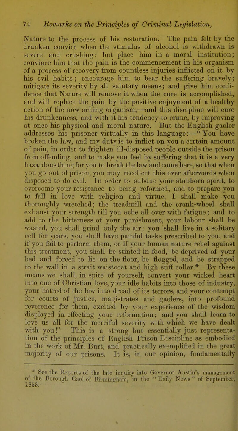 Nature to the process of his restoration. The pain felt by the drunken convict when the stimulus of alcohol is withdrawn is severe and crushing: but place him in a moral institution; convince him that the pain is the commencement in his organism of a process of recovery from countless injuries inflicted on it by his evil habits; encourage him to bear the suffering bravely; mitigate its severity by all salutary means; and give him confi- dence that Nature will remove it when the cure is accomplished, and will replace the pain by the positive enjoyment of a healthy action of the now aching organism,—and this discipline Avill cure his drunkenness, and with it his tendency to crime, by improving at once his physical and moral nature. But the EngHsh gaoler addresses his prisoner virtually in this language:—You have broken the law, and my duty is to inflict on you a certain amount of pain, in order to frighten ill-disposed people outside the prison from offending, and to make you feel by suffering that it is a very hazardous thing for you to break the law and come here, so that when you go out of piison, you may recollect this ever aftenvards when disposed to do evil. In order to subdue your stubborn sj)irit, to overcome your resistance to being reformed, and to prepare you to fall in love with religion and virtue, I shall make you thoroughly wretched; the treadmill and the crank-wheel shall exhaust your strength till you ache all over -with fatigue; and to add to the bitterness of your punislunent, your labour shall be wasted, you shall grind only the air; you shall hve in a solitary cell for years, you shall have painful tasks prescribed to you, and if you fail to perfonn them, or if your human nature rebel against tliis treatment, you shall be stinted in food, be deprived of your bed and forced to he on the floor, be flogged, and be strapped to the wall in a strait waistcoat and high stiff coUai'.* By these means we shall, in spite of yourseK, convert your wicked heart into one of Christian love, your idle habits into those of industry, your hatred of the law into dread of its terrors, and your contempt for courts of justice, magistrates and gaolers, into profound reverence for them, excited by your experience of the wisdom chsplayed in effecting your reformation; and you shall leam to love us all for the merciful severity with which we have dealt with you! This is a strong but essentially just representa- tion of the principles of English Prison Discipline as embodied in the work of Mr. Burt, and practically exemplified in the great majority of our prisons. It is, in our oi)inion, fundamentally * See the lle]iorls of the late inquiry inl o Governor Austin's management of the Borough Gaol of Birniiiiffhani, 'in tlic DaUv News of September, 1353. ^