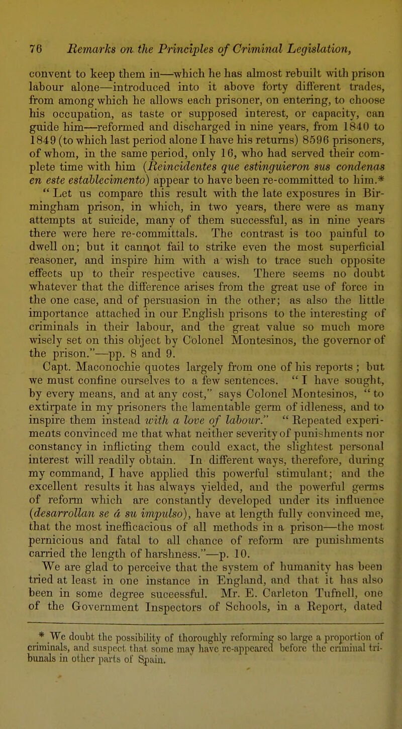convent to keep them in—which he has almost rebuilt with prison labour alone—introduced into it above forty different trades, from among which he allows each prisoner, on entering, to choose his occupation, as taste or supposed interest, or capacity, can guide him—reformed and discharged in nine years, fi'om 1840 to 1849 (to which last period alone I have his returns) 8596 prisoners, of whom, in the same period, only 16, who had served their com- plete time with him (Reincidentes que estinguieron sus condenas en este estahlecimento) appear to have been re-committed to him.*  Let us compare this result with the late exposures in Bir- mingham prison, in wliich, in two years, there Avere as many attempts at suicide, many of them successful, as in nine years there were here re-committals. The contrast is too painful to dwell on; but it cannot fail to strike even the most supei-ficial reasoner, and inspire him with a wish to trace such opposite effects up to their respective causes. There seems no doubt whatever that the difference arises from the great use of force in the one case, and of persuasion in the other; as also the little importance attached in our EngUsh prisons to the interesting of criminals in their labour, and the gi'eat value so much more wisely set on this object by Colonel Montesinos, the governor of the prison.—pp. 8 and 9. Capt. Maconochie quotes largely from one of his reports ; but we must confine ourselves to a few sentences. I have sought, by every means, and at any cost, says Colonel Montesinos,  to extirpate in my prisoners the lamentable germ of idleness, and to inspire them instead tvith a love of labour.  Repeated experi- ments convinced me that what neither severity of punishments nor constancy in inflicting them could exact, the slightest personal interest will readily obtain. In different ways, therefore, during my command, I have applied this powerful stimulant; and tlie excellent results it has always yielded, and the powerful germs of reform which are constantly developed under its influence (desarrollan se a sii impulso), have at length fiilly convinced me, that the most inefficacious of all methods in a prison—the most pernicious and fatal to all chance of refonn are punislunents carried the length of harshness.—p. 10. We are glad to perceive that the system of humanity has been tried at least in one instance in England, and that it has also been in some degree suceessful. Mr. E. Oarleton Tufnell, one of the Government Inspectors of Schools, in a Report, dated _* We doubt the possibility of thoroughly reforming so large a proportion of criminals, and suspect that some may have re-appeai-ed before the cnminal tri- bunals in other parts of S^aiu.