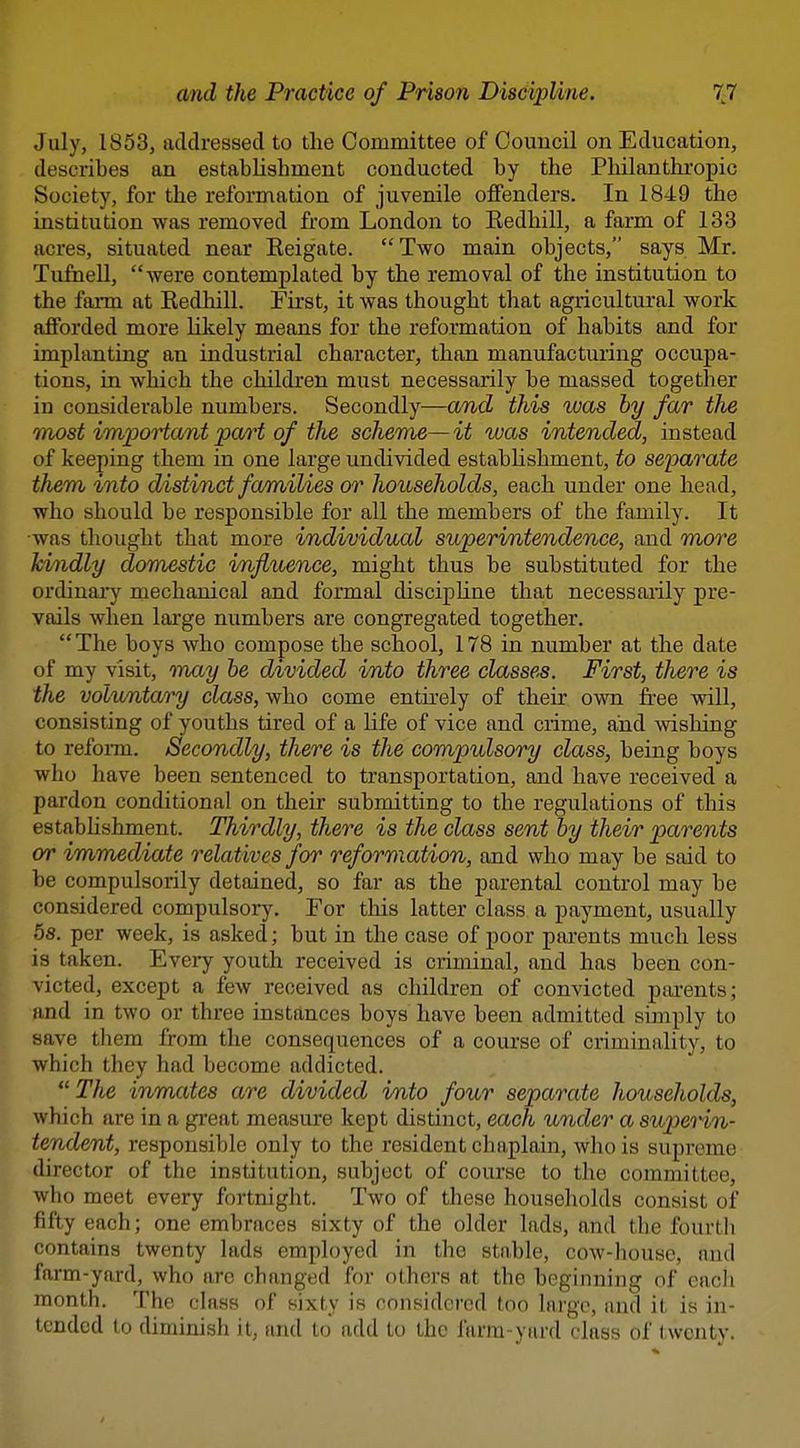 July, 1853, addressed to the Committee of Council on Education, describes an establishment conducted by the Pliilantluropic Society, for the reformation of juvenile offenders. In 1849 the institution was removed from London to Eedhill, a farm of 133 acres, situated near Eeigate. Two main objects, says Mr. Tufiiell, were contemplated by the removal of the institution to the farm at Redhill. First, it was thought that agricultural work afforded more likely means for the reformation of habits and for implanting an industrial character, than manufacturing occupa- tions, in which the children must necessarily be massed together in considerable numbers. Secondly—and this was by far the TTiost important part of the scheme—it was intended, instead of keeping them in one large undivided estabhshment, to separate them into distinct families or households, each under one head, who should be responsible for all the members of the family. It •was thought that more individual superintendence, and more kvndly domestic influence, might thus be substituted for the ordinai-y niechanical and formal discipline that necessarily pre- vails when large numbers are congregated together. The boys who compose the school, 178 in number at the date of my visit, mxiy he divided into three classes. First, there is the voluntary class, who come entirely of their own free will, consisting of youths tired of a life of vice and crime, and wishing to refonn. Secondly, there is the compulsory class, being boys who have been sentenced to transportation, and have received a pardon conditional on their submitting to the regulations of this estabhshment. Thirdly, there is the class sent by their parents or immediate relatives for reformation, and who may be said to be compulsorily detained, so far as the parental control may be considered compulsory. For this latter class a payment, usually 58. per week, is asked; but in the case of poor parents much less is taken. Eveiy youth received is criminal, and has been con- victed, except a few received as children of convicted pai-ents; and in two or three instances boys have been admitted simply to save them from the consequences of a course of criminality, to which they had become addicted.  The inmates are divided into four separate households, which are in a great measure kept distinct, each under a superin- tendent, responsible only to the resident chaplain, who is supreme director of the institution, subject of course to the committee, who meet every fortnight. Two of these households consist of fifty each; one embraces sixty of the older lads, and the fourth contains twenty lads employed in the stable, cow-housc, and farm-yard, who are changed for others at the beginnijig of each month. The class of sixty is considered too large, and it is in- tended to diminish it, and to add to the farm-yard class of twenty.