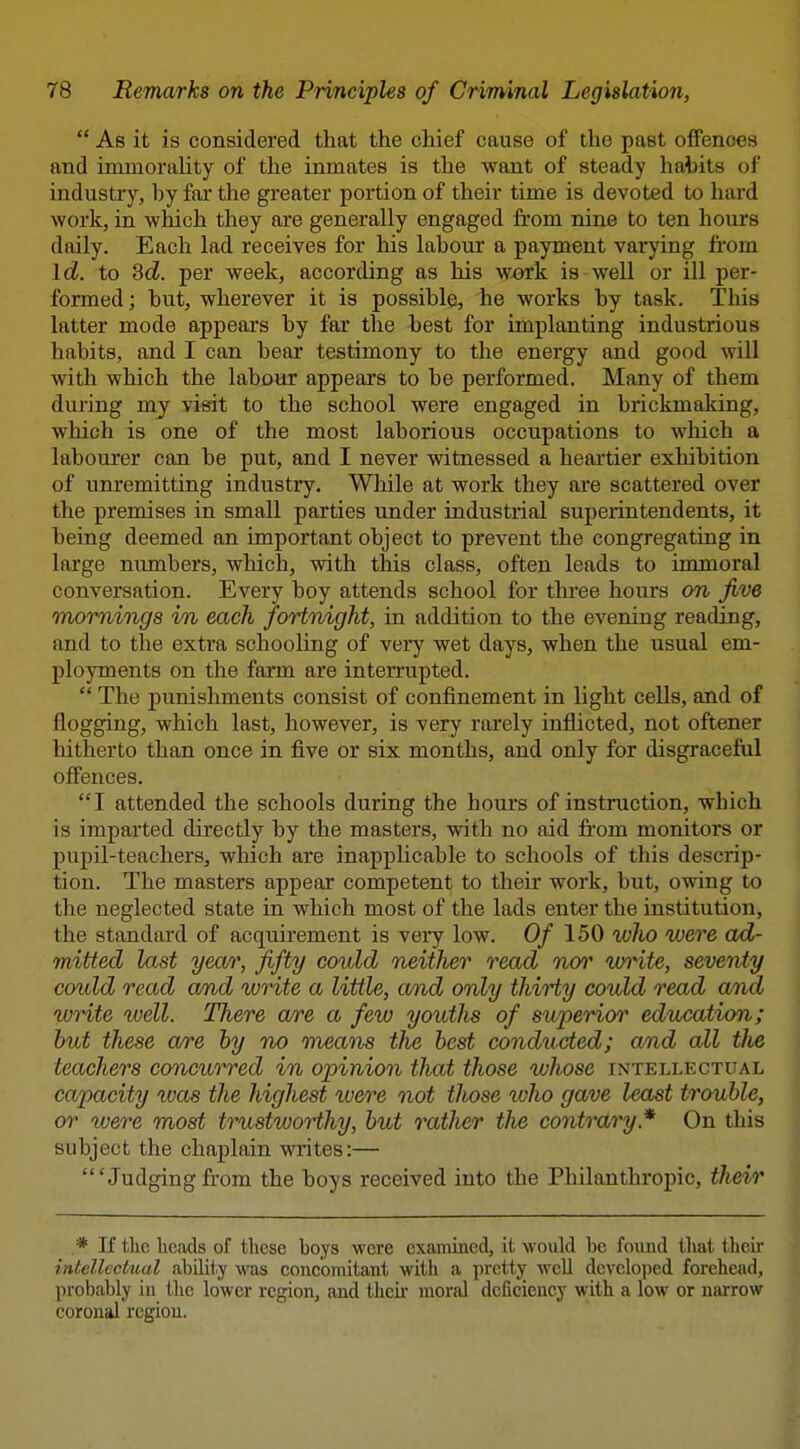  As it is considered that the chief cause of the past offenoes and immorality of the inmates is the want of steady hatits of industry, by far the greater portion of their time is devoted to hard work, in which they are generally engaged from nine to ten hours daily. Each lad receives for his labour a payment varying from Id. to Sd. per week, according as his wx)rk is well or ill per- formed ; but, wherever it is possible, he works by task. This latter mode appears by far the best for implanting industrious habits, and I can bear testimony to the energy and good will with which the labour appears to be performed. Many of them during my visit to the school were engaged in brickmaking, which is one of the most laborious occupations to which a labourer can be put, and I never witnessed a heartier exhibition of unremitting industry. While at work they are scattered over the premises in small parties under industrial superintendents, it being deemed an important object to prevent the congregating in large numbers, which, with tlds class, often leads to immoral conversation. Every boy attends school for tlu-ee hours on Jive mornings in each fortnight, in addition to the evening reading, and to the extra schooling of very wet days, when the usual em- ployments on the farm are inten-upted.  The punishments consist of confinement in light cells, and of flogging, which last, however, is very rarely inflicted, not oftener hitherto than once in five or six months, and only for disgraceful offences. I attended the schools during the hours of instruction, which is imparted directly by the masters, with no aid from monitors or pupil-teachers, which are inappHcable to schools of this descrip- tion. The masters appear competent to their work, but, owing to the neglected state in which most of the lads enter the institution, the standard of acquirement is very low. Of 150 who were ad- mitted last year, fifty could neither read nor wi^te, seventy could read and write a little, and only thirty could read and write well. There are a few youths of superior education; hut these are by no means the best conducted; and all the teachers concurred in opinion that those whose intellectual capacity was the highest were not those ivho gave least trouble, or were most trustworthy, but rather the contrary.* On this subject the chaplain writes:— 'Judgingfrom the boys received into the Philanthropic, their .* If the heads of these boys were examined, it would be found that tlieir intellectual ability was concomitant with a pretty well developed forehead, probably iu the lower region, and thcii moral deficiency with a low or narrow coronal region.