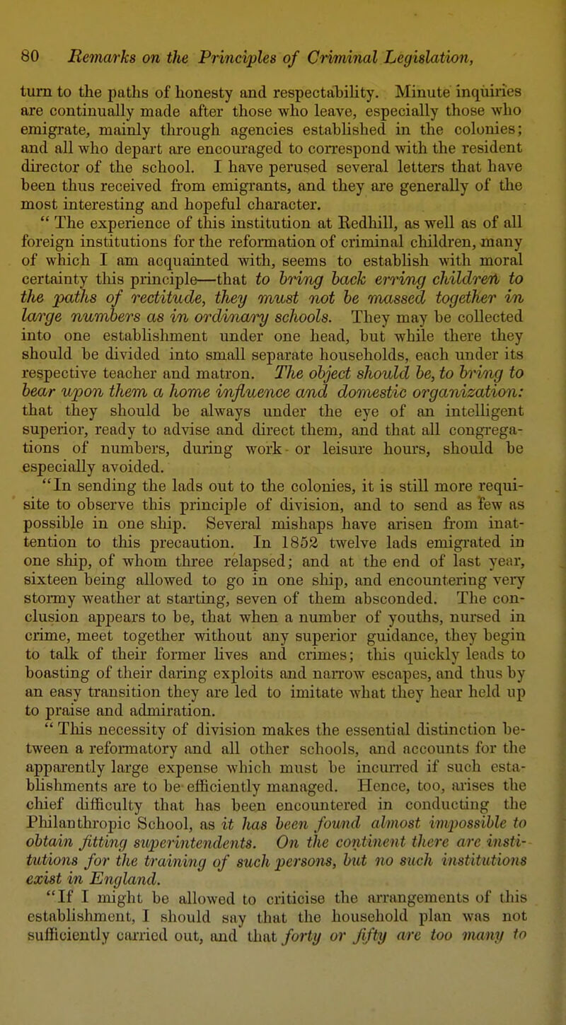 turn to the paths of honesty and respectaibiUty. Minute inquiries are continually made after those who leave, especially those who emigrate, mainly through agencies established in the colonies; and all who depart are encouraged to correspond with the resident dii'ector of the school. I have perused several letters that have been thus received from emigrants, and they are generally of the most interesting and hopeful character. *' The experience of this institution at Kedhill, as well as of all foreign institutions for the reformation of criminal children, many of which I am acquainted with, seems to establish with moral certainty this principle—that to briTig back erri/ng childreTi to the paths of rectitude, they must Twt be massed together in large numbers as in ordinary schools. They may be collected into one establishment under one head, but while there they should be divided into small separate households, each under its respective teacher and matron. The object should be, to bring to bear upon them a home influence and domestic organization: that they should be always under the eye of an intelligent superior, ready to advise and direct them, and that all congi-ega- tions of numbers, during work- or leisure hours, should be especially avoided, In sending the lads out to the colonies, it is still more requi- site to observe this principle of division, and to send as few as possible in one sliip. Several mishaps have arisen from inat- tention to this precaution. In 1853 twelve lads emigrated in one ship, of whom three relapsed; and at the end of last year, sixteen being allowed to go in one ship, and encountering veiy stonny weather at starting, seven of them absconded. The con- clusion appears to be, that when a number of youths, nursed in crime, meet together without any superior guidance, they begin to talk of their former hves and crimes; tliis quickly leads to boasting of their daring exploits and narrow escapes, and thus by an easy transition they are led to imitate what tliey hear held up to praise and admiration.  This necessity of division makes the essential distinction be- tween a reformatory and all other schools, and accounts for the apparently large expense which must be incun-ed if such esta- blishments are to be efficiently managed. Hence, too, arises the chief difficulty that has been encountered in conducting the Philanthropic School, as it has been found almost im/possihle to obtain fitting superintendents. On the continent there are insti- tutions for the training of such persom, hut no such institutions exist in England. If I might be allowed to criticise the arrangements of this establishment, I should say that the household plan was not sufficiently carried out, and that forty or fifty are too many to