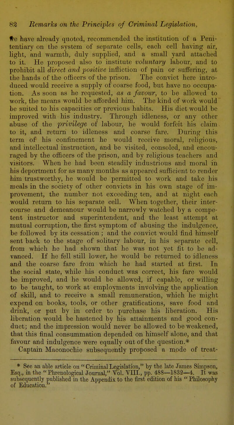 #e have already quoted, recommended the institution of a Peni- tentiary on the system of separate cells, each cell having air, light, and warmth, duly suppUed, and a small yard attached to it. He proposed also to institute voluntary labour, and to prohibit all direct and positive infliction of pain or suffering, at the hands of the officers of the prison. The convict here intro- duced would receive a supply of coarse food, but have no occupa- tion. As soon as he requested, as a favour, to be allowed to work, the means would be afforded him. The kind of work would be suited to his capacities or previous habits. His diet would be improved with his industry. Through idleness, or any other abuse of the privilege of labour, he would forfeit his claim to it, and return to idleness and coarse fare. During tliis term of' his confinement he would receive moral, religious, and intellectual instruction, and be visited, consoled, and encou- raged by the officers of the prison, and by religious teachers and visitors. When he had been steadily industrious and moral in his deportment for as many months as appeared sufficient to render liim trustworthy, he would be permitted to work and take his meals in the society of other convicts in his own stage of im- provement, the number not exceeding ten, and at night each would return to his separate cell. When together, their inter- course and demeanour would be narrowly watched by a compe- tent instructor and superintendent, and the least attempt at mutual corruption, the first symptom of abusing the indulgence, be followed by its cessation ; and the convict would find himself sent back to the stage of solitary labour, in liis separate cell, fi'om which he had shown that he was not yet fit to be ad- vanced. If he fell still lower, he would be retui'ned to idleness and the coarse fare from wliich he had started at first. In the social state, while liis conduct was correct, his fai'e would be improved, and he would be allowed, if capable, or willing to be taught, to work at employments involving the application of skill, and to receive a small remuneration, which he might expend on books, tools, or other gratifications, save food and drink, or put by in order to purchase his hberation. His liberation would be hastened by his attainments and good con- duct; and the impression would never be allowed to be weakened, that this final consummation depended on himself alone, and that favour and indulgence were equally out of the question.* Captain Maconochie subsequently proposed a mode of treat- * See an able article on  Criininal Legislation, by the late Jcames Simpson, Esq., in the Phrenological Journal, Vol. VIII., pp. 488—1832—4. It was subsequently published in the Appendix to the first edition of his  Philosopliy of Education.